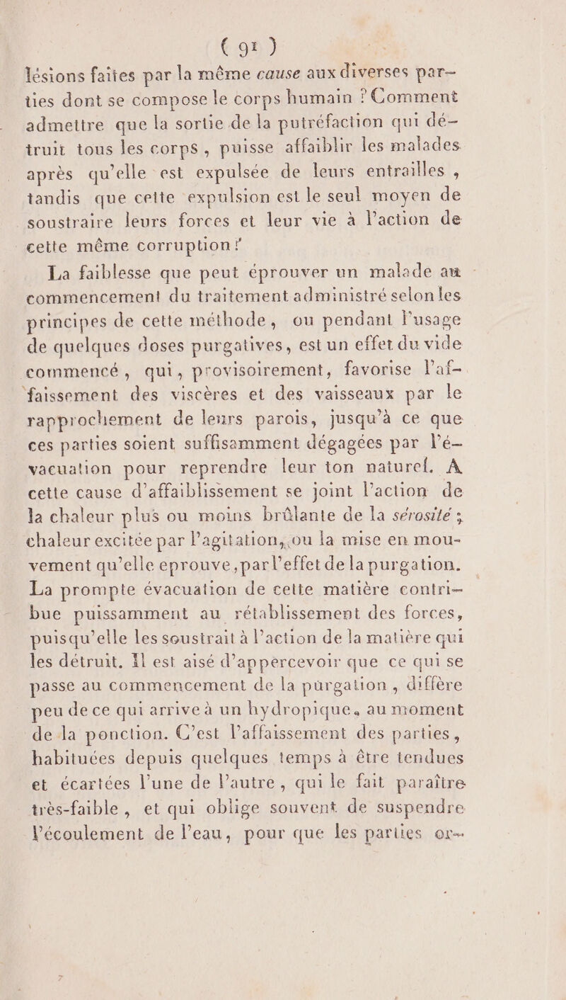 lésions faites par la même cause aux diverses par- ties dont se compose le corps humain ? Comment admettre que la sortie de la putréfaction qui dé- truit tous les corps, puisse affaiblir les malades après qu’elle est expulsée de leurs entrailles , tandis que celte expulsion est le seul moyen de soustraire leurs forces et leur vie à l’action de cette même corruption ? La faiblesse que peut éprouver un malade am commencement du traitement administré selon les principes de cette méthode, ou pendant l'usage de quelques doses purgatives, est un effet du vide commencé, qui, provisoirement, favorise laf- ‘faissement des viscères et des vaisseaux par le rapprochement de leurs parois, jusqu’à ce que ces parties soient suffisamment dégagées par Pé- vacuation pour reprendre leur ton nature, A cette cause d’affaiblissement se joint l’action de la chaleur plus ou moins brûlante de la sérosite ; chaleur excitée par Pagitation, ou la mise en mou- vement qu’elle eprouve ,par l'effet de la purgation. La prompte évacuation de cette matière contri- bue puissamment au rétablissement des forces, puisqu'elle Les soustrait à l’action de la matière qui les détruit. Il est aisé d’appercevoir que ce qui se passe au commencement de la pürgation , diffère peu de ce qui arrive à un hydropique, au moment de la ponction. C’est l’affaissement des parties, habituées depuis quelques temps à être tendues et écartées l’une de Pautre, qui le fait paraître très-faible , et qui oblige souvent de suspendre l'écoulement de l’eau, pour que les parties or-
