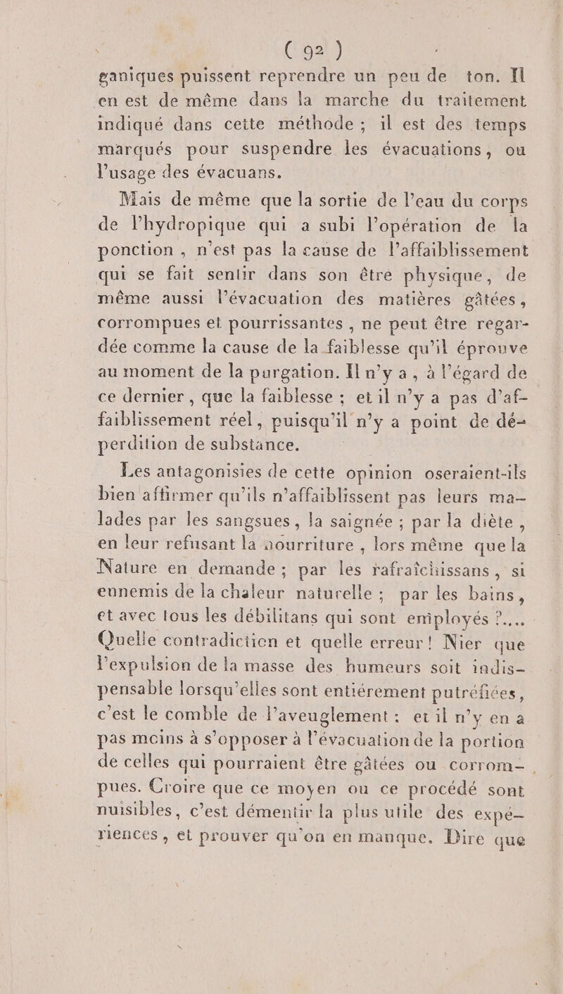 ganiques puissent reprendre un peu de ton. Il en est de même dans la marche du traitement indiqué dans cette méthode ; il est des temps marqués pour suspendre les évacuations, ou l'usage des évacuans. Mais de même que la sortie de l’eau du corps de lhydropique qui a subi l'opération de la ponction , n'est pas la cause de l’affaiblissement qui se fait sentir dans son être physique, de même aussi l’évacuation des matières gâtées, corrompues el pourrissantes , ne peut être Tégar- dée comme la cause de la faiblesse qu’il éprouve au moment de la purgation. Il n’y a, à l’égard de ce dernier , que la faiblesse ; et il n’y a pas d’af- faiblissement réel, puisqu'il n’y a point de dé- perdition de substance. Les antagonisies de cette opinion oseraient-ils bien affirmer qu'ils n’affaiblissent pas leurs ma- lades par les sangsues, la saignée ; par la diète, en leur refnsant la aourriture , lors même que la Nature en demande; par les rafraïchissans, si ennemis de la chaleur naturelle ; par les bains, et avec lous les débilitans qui soû emiplayés ?.. Quelle contradictien et quelle erreur! Nier que l'expulsion de la masse des humeurs soit indis- pensable lorsqu'elles sont entiérement De ; c’est le comble de l’aveuglement : evil n° y en a pas moins à s'opposer à l'évacuation de la portion de celles qui pourraient être gâtées ou corrom-. pues. Croire que ce moyen ou ce procédé sont nuisibles, c’est démeniir la plus utile des expé— riences , et prouver qu’on en manque. Dire que