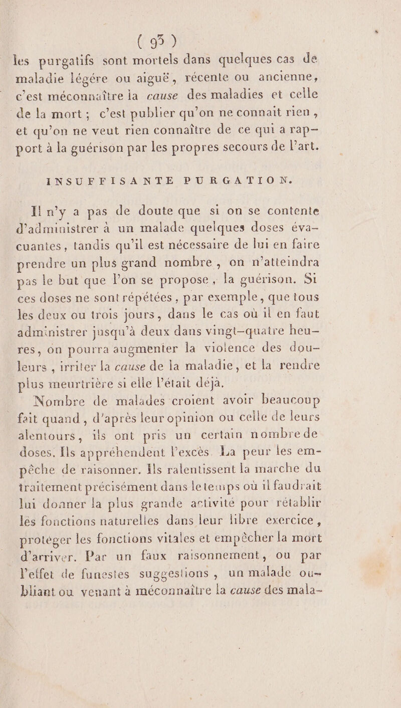 (95) les purgatifs sont mortels dans quelques cas de maladie légére ou aiguë, récente ou ancienne, c’est méconnaître la cause des maladies et celle de la mort; c’est publier qu’on ne connait rien, et qu’on ne veut rien connaître de ce qui a rap- port à la guérison par les propres secours de l’art. INSUFFISANTE PURGATION. Il n'y a pas de doute que si on se contente d’administrer à un malade quelques doses éva- cuantes, tandis qu’il est nécessaire de lui en faire prendre un plus grand nombre, on n’atieindra pas le but que l’on se propose, la guérison. Si ces doses ne sont répétées, par exemple, que tous les deux ou trois jours, dans le cas où il en faut administrer jusqu’à deux dans vingt-quatre heu- res, on pourra augmenter la violence des dou- leurs , irriter la cause de la maladie, et la rendre plus meurtrière si elle l’était déja. Nombre de malades croient avoir beaucoup fait quand , d’après leur opinion ou celle de leurs alentours, ils ont pris un certain nombrede doses. {ls appréhendent l’excès La peur les em- pêche de raisonner. Îls ralentissent la marche du traitement précisément dans leteiips où il faudrait lui donner la plus grande artivité pour rétablir les fonctions naturelles dans leur libre exercice, protéger les fonctions vitales et empêcher la mort d'arriver. Par un faux raisonnement, ou par l'effet de funestes suggestions, un malade ou- bliant ou venant à méconnaître la cause des mala-