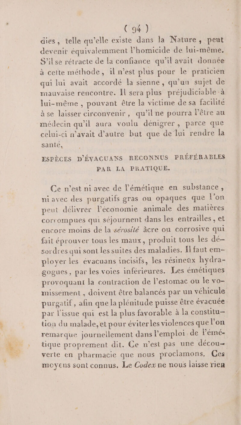 dies, telle qu’elle existe dans la Nature, peut devenir équivalemment l’'homicide de lui-même. S'ilse rétracte de la confiance qu’il avait donnée à cette méthode, il n’est plus pour le praticien qui lui avait accordé la sienne, qu'un sujet de mauvaise rencontre. Îl sera plus préjudiciable -à lui-même , pouvant être la victime de sa facilité àse laisser circonvenir, qu’il ne pourra l'être au médecin qu'il aura voulu dénigrer, parce que celui-ci n'avait d’autre but que de lui rendre la sante, ESPÈCES D'ÉVAGUANS RECONNUS PRÉFÉRABLES PAR LA PRATIQUE. Ce n’est ni avec de l’émétique en substance, niavec des purgatifs gras ou opaques que l’on peut délivrer l’économie animale des matières corrompues qui séjournent dans les entrailles , et encore moins de la sérosité âcre ou corrosive qui fait éprouver tous les maux, produit tous les dé sordres qui sont les suites des maladies. Îl faut em- ployer les évacuans incisifs, les résineüx hydra- gogues, par les voies inférieures. Les émétiques provoquant la contraction de l’estomac ou le vo- missement , doivent être balancés par un véhicule purgatif, afin que la plénitude puisse être évacuée par l'issue qui est la plus favorable à la constitu- tion du malade, et pour éviterles violences que lon remarque journellement dans l'emploi. de lémé- tique proprement dit. Ce n’est pas une décou= verte en pharmacie que nous proclamons, Ces moyens sont connus. Le Codex ne nous laisse rien