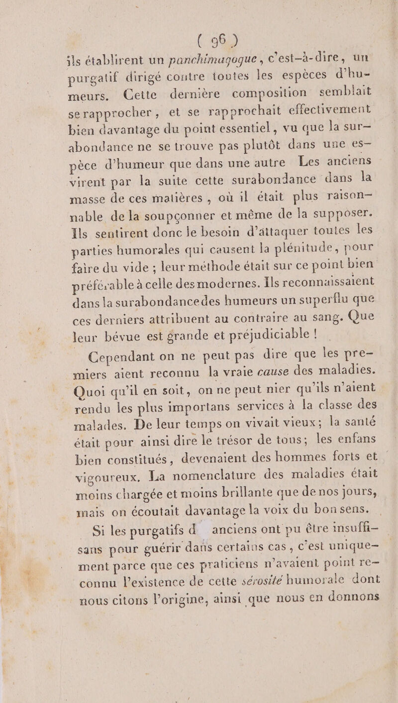 je RE ( 36) ils établirent un panchimugoque, c’est-à-dire, un purgalif dirigé contre toutes les espèces d’hu- meurs. Cette dernière composition semblait se rapprocher , et se rapprochait effectivement bien davantage du point essentiel, vu que la sur— abondance ne se trouve pas plutôt dans une es- pèce d'humeur que dans une autre Les anciens virent par la suite cette surabondance dans la masse de ces matières, où il était plus raisan— nable de la soupçonner et même de la supposer. Ils sentirent donc le besoin d’attaquer toutes les parties humorales qui causent la plénitude, pour faire du vide ; leur méthode était sur ce point bien préférable à celle des modernes. Ils reconnuissaient dans la surabondancedes humeurs un superflu que ces derniers attribuent au contraire au sang. Que leur bévue est grande et préjudiciable ! Cependant on ne peut pas dire que les pre- miers aient reconnu la vraie cause des maladies. Quoi qu’il en soit, on ne peut nier qu'ils n’aient rendu les plus importans services à la classe des malades. De leur temps on vivait vieux; la santé était pour ainsi dire le trésor de tous; les enfans bien constitués, devenaient des hommes forts et vigoureux, La nomenclature des maladies était moins chargée et moins brillante que de nos jours, mais on écoutait davantage la voix du bonsens. Si les purgatifs d anciens ont pu être insufñ- sans pour guérir dans certains cas, c’est unique— ment parce que ces praticiens n’avalent point re— connu l'existence de cette sérosité humorale dont nous citons l’origine, ainsi que nous en donnons