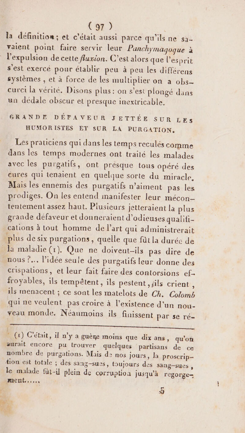 la définition; et c'était aussi parce qu'ils ne sa- vaient point faire servir leur Panchymagoque à l'expulsion de cette fuxion. C’est alors que l'esprit s'est exercé pour établir peu à peu les différens curci la vérité. Disons plus : on s’est plongé dans un dédale obscur et presque inextricable. GRANDE DÉFAVEUR JETTÉE SUR LES HUMORISTES ET SUR LA PURGATION. Les praticiens qui dans les temps reculés comme dans les temps modernes ont traité les malades avec les purgatifs, ont presque tous opéré des cures qui tenaient en quelque sorte du miracle. Mais les ennemis des purgatifs n’aiment pas les prodiges. On les entend manifester leur mécon tentement assez haut. Plusieurs jetteraient la plus grande défaveur et douneraient d’odieuses qualifi- cations à tout homme de l’art qui administrerait plus de six purgations, quelle que fût la durée de nous ?... l’idée seule des purgatifs leur donne des crispations, et leur fait faire des contorsions ef- froyables, ils tempêtent, ils pestent , ils crient , ils menacent ; ce sont les matelots de Ch. Colomb qui ne veulent pas croire à l’existence d’un nou- veau monde. Néanmoins ils finissent par se ré- I RS LA. * (1) C'était, il n’y a guère moins que dix ans, qu’on aurait encore pu trouver quelques partisans de ce nombre de purgations. Mais d2 nos Jours, la proscrip- sang-sues , le malade füt-il plein de corruption jusqu'à regorge= ment... | 5