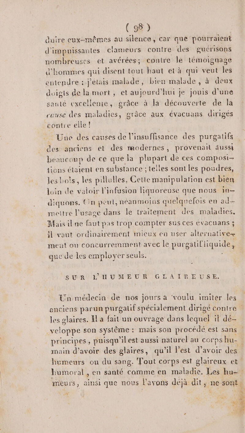 duire cux-mêmes au silence, car que pourraient d’ impuissantes clameurs contre des guérisons nombreuses et avérées; contre le témoignage d'hommes qui disent tout haut et à qui veut les entendre : j'étais malade, bien malade , à deux duigis de la mort, et aujourd’hui je jouis d'une sauté excelleme, grâce à la découverte de la cause des maladies, grâce aux évacuans dirigés contre elle! Une des causes de l'insuffisance des purgatifs des anciens et des modernes, provenail aussi beaucoup de ce que la plupart de ces composi- tions étaient en substance : telles sont les poudres, les bots, les pillulles, Cette manipulation est bien loin de valoir l’infusion nee que nous 1n— diquons. {in peut, néanmoins quelquefois en ad- meitre l'usase Ans le traitement des maladies, Mais il ne faut pas trop compter sus ces évacuans ; 1 vaut ordinairement mieux en user alternati Ve meut ou concurremment avec le P urgalil liquide e e de les employer seuls. SUR L'HUMEUR GLAIREUSE. Un médecin de nos jours a voulu imiter Îles enciens parun purgalif spécialement dirigé contre les glaires. Il a fait un ouvrage dans lequel il dé- veloppe son système : : mais son procédé est sans principes , puisqu’ilest aussi naturel au cor ps hu- ; main d’avoir des glaires, qu'il l’est d’avoir des humeurs ou du sang. Tout corps est glaireux et. Humoral , en santé camme en maladie, Les hu- meurs, ainsi que nous l'avons déjà ditg) ne sont ne k | - % il &gt; M