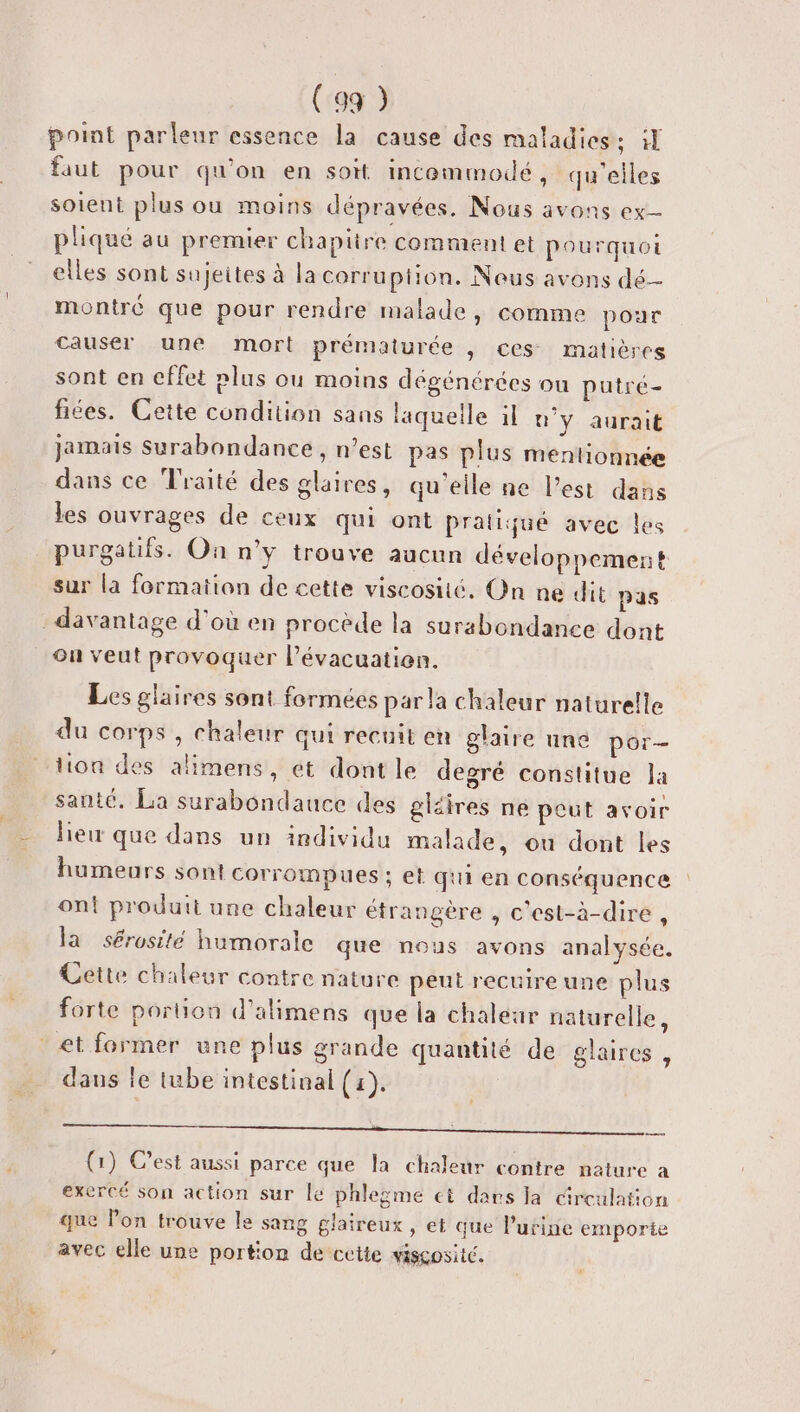 point parleur essence la cause des maladies: :l faut pour qu'on en soit incemmodé, qu'elles soient plus ou moins dépravées. Nous avons ex- pliqué au premier chapitre comment et pourquoi elles sont sujeites à la corruption. Nous avons dé montré que pour rendre malade, comme pour causer une mort prématurée , ces matières sont en cffet rlus ou moins dégénérées ou putré- fices. Cette condition sans laquelle il n'y aurait jamais Surabondance , n’est pas plus mentionnée dans ce Traité des glaires, qu'elle ne l’est dans les ouvrages de ceux qui ont pratiqué avec les purgatifs. On n'y trouve aucun développement sur la formation de cette viscosité. On ne dit pas davantage d'où en procède la surabondance dont ou veut provoquer l’évacuatien. Les glaires sont formées par la chaleur naturelle du corps , chaleur qui recuit en glaire une por- tion des alimens, et dont le degré constitue la santé. La surabondauce des gléires ne peut avoir hew que dans un individu malade, ou dont les humeurs sont corrompues ; et qui en conséquence | ont produit une chaleur étrangère , c'est-à-dire , la sérosité humorale que nous avons analysée. Cette chaleur contre nature peut recuireune plus forte portion d'alimens que la chaléar naturelle, et former une plus grande quantité de glaires , daus le tube intestinal (1), CROP 00 PER PT RS AID OU) (1) C’est aussi parce que la chaleur contre nature a exercé son action sur le phlegme ci dars la circulation que lon trouve le sang glaireux , et que l'urine emporie avec elle une portion de cette viscosité.