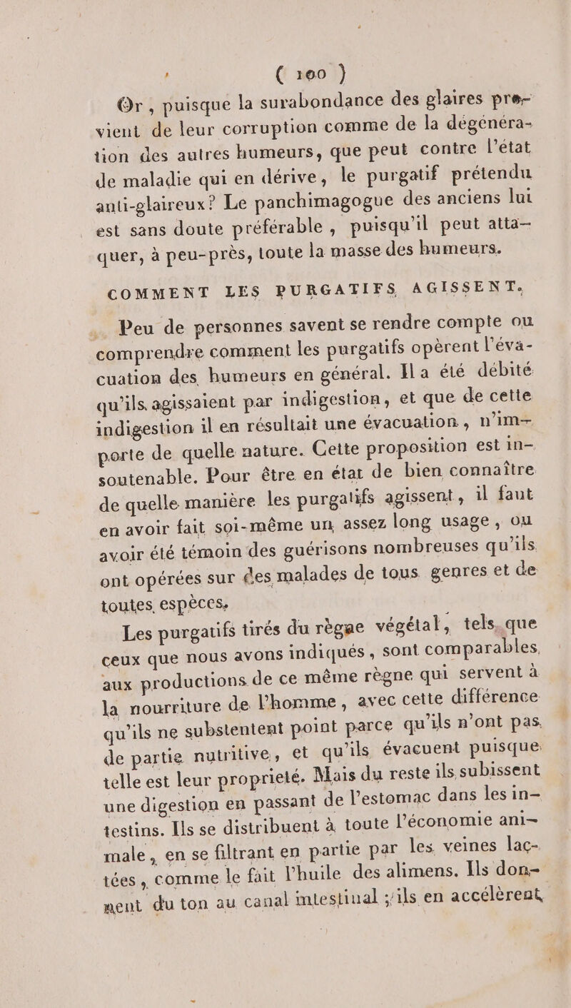 Or , puisque la surabondance des glaires pre- vient de leur corruption comme de la dégenéra- on des autres humeurs, que peut contre l’état de maladie qui en dérive, le purgatif prétendu auti-glaireux? Le panchimagogue des anciens lui est sans doute préférable, puisqu'il peut atta- quer, à peu-près, toute la masse des humeurs. COMMENT LES PURGATIFS AGISSENT. Peu de personnes savent se rendre compte ou comprendre comment les purgatifs opèrent l'éva- cuation des humeurs en général. Ila été débité qu'ils, agissaient par indigestion, et que de cette indigestion il en résultait une évacuation, n’im-— porte de quelle nature. Cette proposition est in- soutenable. Pour être en état de bien connaître de quelle manière les purgatifs agissent, il faut en avoir fait soi-même un assez long usage, ou avoir été témoin des guérisons nombreuses qu’ils ont opérées sur £es, malades de tous genres et de toutes, espèces, Les purgatifs tirés du règae végétal, tels. que ceux que nous avons indiqués , sont comparables, aux productions de ce même règne qui servent à la nourriture de l'homme, avec cette différence qu’ils ne substentent point parce qu’ils n’ont pas, de partie nutritive, et qu'ils évacuent puisque telle est leur proprieté. Mais du reste ils subissent une digestion en passant de l'estomac dans les in- testins. [ls se distribuent à toute l’économie ani- male, en se filtrant en partie par les veines laç- tées , comme le fait l'huile des alimens. Ils don- ment du ton au canal mtestinal ;ils en accélèrent L