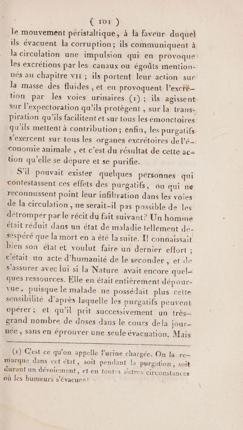 le mouvement péristaltique, à la faveur duquel ils évacuent la corruption; ils communiquent à la circulation une impulsion qui en provoqué les excrétions par les canaux ou égoûts mention: nés au chapitre vii ; ils portent leur action sus la masse des fluides , et en provoquent l’excré tion par les voies urinaires (1); ils agissent sur l’expectoration qu’ils protègent , sur la trans- Piration qu'ils facilitent et sur tous les émonctoires qu’ils mettent à contribution; enfin, les purgatifs s’exercent sur tous les organes excrétoires de l’é- ‘€Conomie animale , et c’est du résultat de cette ac üon qu’elle se dépure et se purifie. S'il pouvait exister quelques pérsonnes qui contestassent ces effets des purgatifs, ou qui né reconnussent point leur infiltration dans les voies de la circulation , ne serait-il pas possible de les détromper par le récit du fait suivant? Un homme était réduit dans un état dé maladie tellément dé- sespéré que la mort en a été lasuite, Il connaissait bien son état et voulut faire un dernier effort ; était un acte d'humanité de le seconder , et de s'assurer avec lui si la Nature avait encore quel= ques ressources. File en était entièrement dépour- vué, puisque le malade ne possédait plus celte sensibilité d’après laquelle les purgalifs peuvent opérer; et qu'il prit successivement un très grand nombre de doses dans le cours dela jour née , sans en éprouver une seule évacuation, Mais Le LP) NL AN tr DE (1) C’est ce qu'on appelle l'urine chargée. On la re- marque dans cet état, soit pendant la purgation, soit durant un dévoicment , et en toutes autres circonstances où les humeurs s'évacuez: -