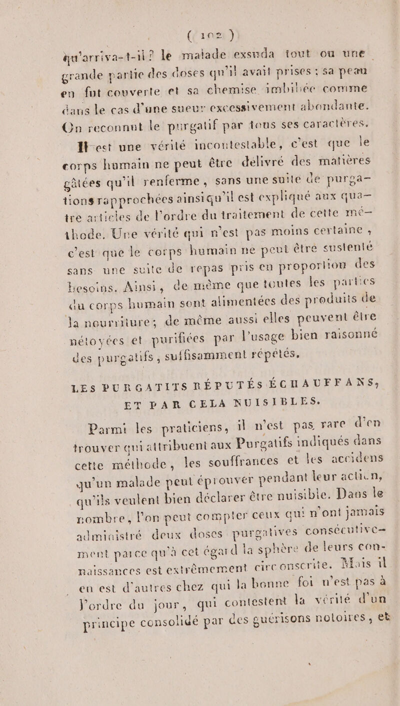 (ins) gu'arriva-t-il ? le maïade exsuda tout ou une grande parie des doses qu'il avait prises ; sa peau en fut couverte et sa chemise smbilée comme daus Le cas d’une sueur excessivement abondante. On reconnnt le purgatf par tous ses caractères, best une vérilé incontestable, c'est que Île corps humain ne peut être délivré des matières gâtées qu'il renferme, sans une suite de purga- tionsrapprochées ainsiqu’il est expliqué aux qua- tre articles de l'ordre du traitement de cette mé— ihode. Ure vérité qui n'est pas moins certaine ; c’est que le corps humain ne peut être sustenté sans une suite de repas pris en proporlion des besoins. Ainsi, de nième que toules les parties du corps humain sont alimentées des produits de Ja nourriture: de même aussi elles peuvent être nétoyées €t purifiées par l'usage bien raisonné des purgatifs , suffisamment répétés, LES PURGATITS RÉPUTÉS ÉCHAUFFANS; ET PAR CELA NUISIBLES. Parmi les praticiens, il n’est pas rare d'en trouver qui attribuent aux Purgatifs indiqués dans cette méthode, les souffrances et les accidens qu'un malade peut éprouver pendant leur acuun, qu'ils veulent bien déclarer être nuisible. Dans le ombre, lon peut compter ceux qui n'ont jatmais administré deux doses purgatives consécutive ment parce qu'à cet égard la sphère de leurs con- naissances est extrêmement cirC onscrite. Mais il en est d’autres chez qui la bonne foi n’est pas à l’ordre du jour, qui contestent la vérité d’un principe consolidé par des guérisons notoires, et
