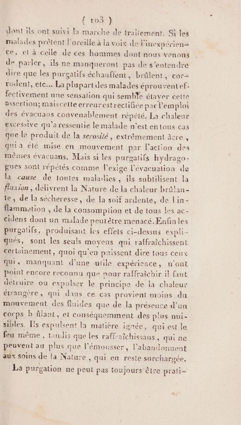 Fe} dont ils ont suivi la marche de traitement. Si les malades prêtent l'oreille à la voix de l'inexpérien= _ te, et à ceile de cès hommes dont nous venons de parlér, ils ne Manqueront pas de s'entendre dire que les purgatifs échauffent, brûlent cor rodent, etc. La plupart des malades éprouvent ef- fectivement une sensation qui semble étaver cette assertion; maiscelte erreurestrectifite par l'emploi des évacuans convenablement répété, La chaleur excessive qu'a ressentie lemalade n’est en tous cas que le produit de la serosité, extrêmement âcre , quià été mise en mouvement par l'action des mêmes évacuans, Mais si les purgalifs hydrago- gues sont répétés comme l'exige l'évacuation de la cause de toutes maladies, ils subtilisent la fluaion , délivrent la Nature de la chaleur brâlan- te, de la sécheresse, de la soif ardente, de lin- flammation , de la consompiüon et de lous les ac- cidens dont un malade peutêtre menacé. Enfin les purgatifs, produisant les effets ci-dessus expli- gués, sont les seuls moyens qui raffraichissent certainement, quoi qu'en puissent dire tous ceux qui, manquant d’une utile expérience, n'ont point encore reconnu que pour raffraîchir il faut détruire ou expulser le principe de la chaleur élrangere, qui dans ce cas provient moins du mouvement des fluides que de la présence d’un corps b'ûlant, et conséquemment des plus nui- sibles. Lls expulsent la matière ignée, qui est le feu même, tandis que les raffraîchissans , qui ne peuvent au plus que l’émousser, l'abandonnent aux soins de la Nature , qui en reste surch: rgée, La purgation ne peut pas toujours être prali—