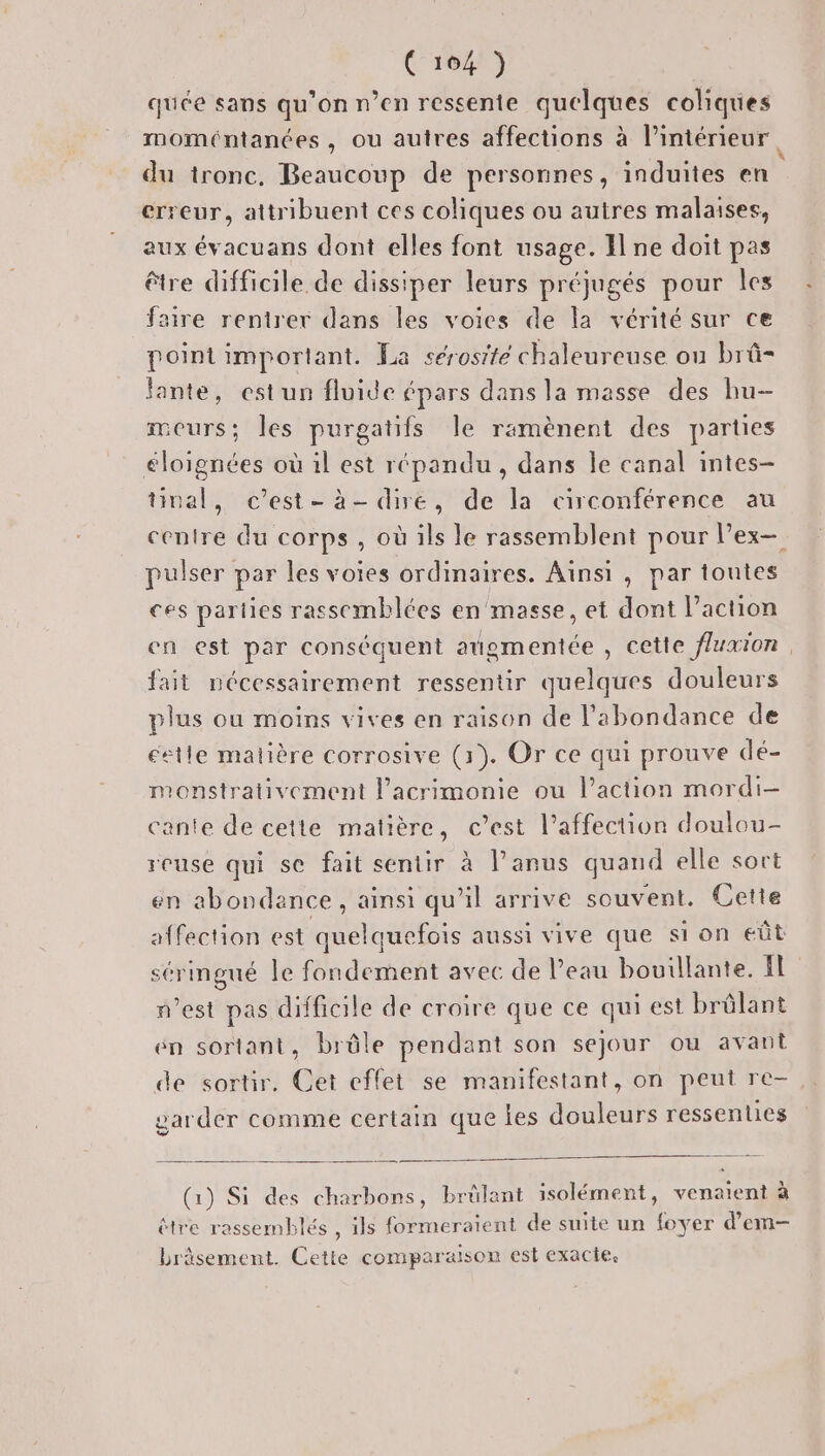 quée sans qu’on n’en ressentie quelques coliques moméntanées, ou autres affections à l’intérieur, du tronc, Beaucoup de personnes, induites en erreur, attribuent ces coliques ou autres malaises, aux évacuans dont elles font usage. I ne doit pas être difficile de dissiper leurs préjugés pour les faire rentrer dans les voies de la vérité sur ce point important. La sérosite chaleureuse ou brû- fante, est un fluide épars dans la masse des bu- meurs; les purgatifs le ramènent des parties éloignées où il est répandu, dans le canal intes- tival, c’est-à-dire, de la circonférence au pulser par les voies ordinaires. Aïnsi , par toutes ces parties rassemblées en masse, et dont l’action fait nécessairement ressentir quelques douleurs plus ou moins vives en raison de l'abondance de éetle matière corrosive (1). Or ce qui prouve dé- monstrativement l’acrimonie ou l’action mordi- cante de cette matière, c’est l’affection doulou- reuse qui se fait sentir à lanus quand elle sort en abondance, ainsi qu’il arrive souvent. Cette affection est quelquefois aussi vive que si on eût sérimgué le fondement avec de Peau bouillante. fl west pas difficile de croire que ce qui est brûlant én sortant, brûle pendant son sejour ou avant de sortir. Cet effet se manifestant, on peut re- garder comme certain que les douleurs ressenties (1) Si des charbons, brülant isolément, venaient à étre rassemblés , ils formeraient de suite un foyer d’em- bräsement. Cette comparaison est exacte.
