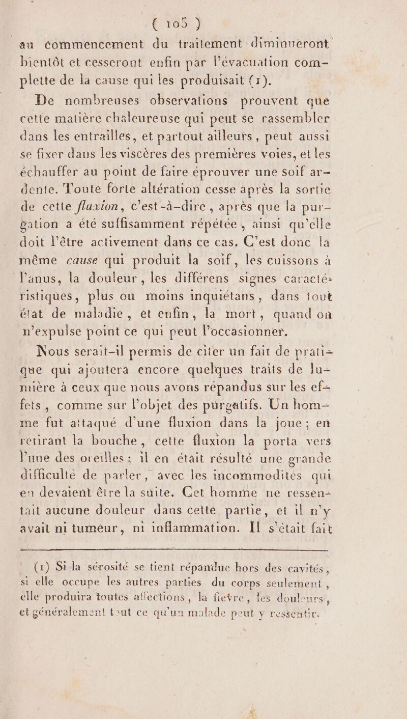 € vo5: ) au commencement du traitement diminueront bientôt et cesseront enfin par lévacuation com- plette de la cause qui les produisait (r). De nombreuses observations prouvent que cette malière chaleureuse qui peut se rassembler dans les entrailles, et partout ailleurs, peut aussi se fixer dans Îles viscères des premières voies, et les échauffer au point de faire éprouver une soif ar- dente. Toute forte altération cesse après la sortie de cette fluxion, C'est-à-dire , après que la pur- bation à été suffisamment répétée, ainsi qu’elle doit l’être activement dans ce cas. C’est donc la même cause qui produit la soif, les cuissons à l'anus, la douleur , les différens signes caracté: ristiques, plus où moins inquiétans, dans tout élat de maladie, et enfin, la mort, quand où n’expulse point ce qui peut l’occasionner. Nous serait-il permis de citer un fait de prati= que qui ajoutera encore quelques traits de lu- mière à ceux que nous avons répandus sur les ef- feis, comme sur l’objet des purgatifs. Un hom- me fut attaqué d’une fluxion dans la joue; en retirant la bouche, cette fluxion la porta vers l’une des oreilles ; 1l en était résulté une grande difficulté de parler, avec les incommodités qui en devaient être la suite, Cet homme ne ressen- tait aucune douleur dans cette partie, et il n’y avait ni tuméur, ni inflammation. IL s'était fait (1) Si la sérosité se tient répandue hors des cavités, si elle occupe les autres parties du corps seulement , elle produira toutes aflections, la fièvre, les douleurs, et généralement tout ce qu'un malade peut y ressentir.