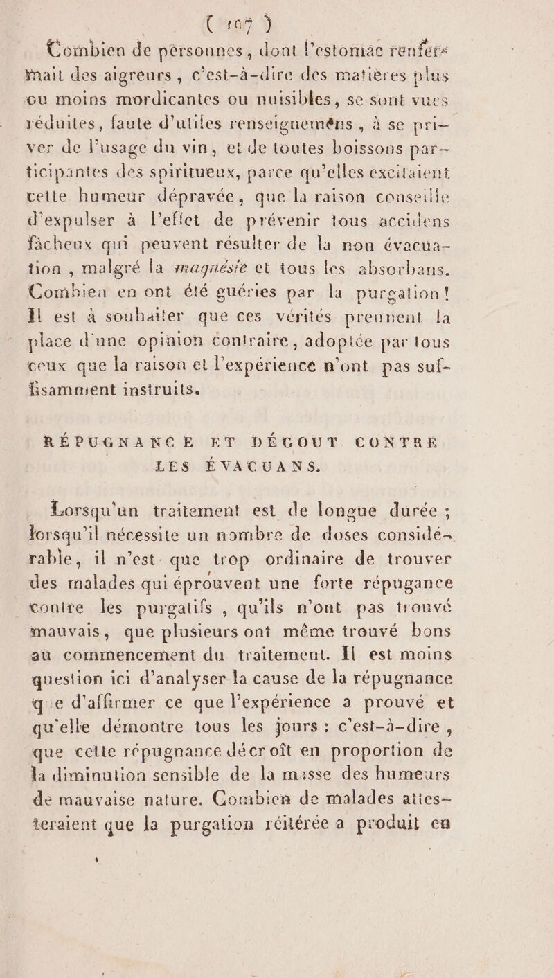 Cécoi dE Coïnbien de pérsounss, dont lestomäac renfers nait des aigreurs, c’est-à-dire des matières plus ou moins mordicantes ou nuisibles, se sont vues réduites, faute d’utiles renseignemens , à se pri- ver de lPusage du vin, et de toutes boissons par- ticipantes des spiritueux, parce qu’elles excitaient cette humeur dépravée, que la raison conseille d'expulser à l'effet de prévenir tous accilens fâcheux qui peuvent résulter de la non évacua- tion , malgré la magnésie et tous les absorbans. Combhien en ont été guéries par la purgation! l est à souhaiter que ces vérités prennent la place d'une opinion contraire, adoptée par tous ceux que la raison et l'expériencé n’ont pas suf- fsammient instruits. RÉPUGNANCE ET DÉGOUT CONTRE LES ÉVACUANS. Lorsqu'un traitement est de longue durée ; lorsqu'il nécessite un nombre de doses considé- rable, il n’est: que trop ordinaire de trouver des malades qui éprouvent une forte répugance contre les purgatifs , qu'ils n’ont pas trouvé mauvais, que plusieurs ont même trouvé bons au commencement du traitement. Îl est moins question ici d'analyser la cause de la répugnance qe d'affirmer ce que l'expérience à prouvé et qu'elle démontre tous les jours : c’est-à-dire , que celte répugnance décroît en proportion de la diminution sensible de la masse des humeurs de mauvaise nature. Combien de malades aties- teraient que la purgation réitéree a produt cu