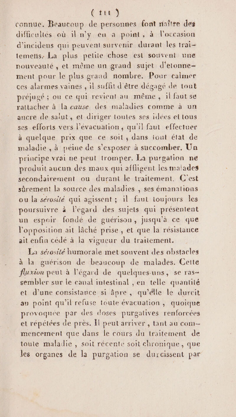 { tie Ÿ connue. Beaucoup de personnes font naître des difficultés où il n'y eu a point, à l’occasion d'incidens qui peuvent survenir durant les trai- temetis: La plus petite chose est souvent une nouveauté , et même un grand sujet d’etonne- ment pour le plus graud nombre. Pour calmer ces alarmes vaines , il suffit d'être dégagé de tout préjugé ; ou ce qui revient au même, il faut se rattacher à la cause des maladies comme à un ancre de saiut, et diriger toutes ses idées et tous ses efforts vers l’évacuation, qu'il faut effectuer à quelque prix que ce soit, dans iout état de maladie , à péine de s'exposér à succomber. Un principe vrai ne peut tromper. La purgation ne produit aucun des maux qui affligent les malades secondairement ou durant le traitement. C'est sûrement la source des maladies , ses émanalions ou la sérosité qui agissent ; il faut toujours Îles poursuivre à légard des sujets qui présentent un espoir fondé de guérison, Jusqu'à ce que l'opposition ait lâché prise, et que la résistance ait enfin cédé à la vigueur du traitement. La sérosité humorale met souvent des obstacles à la guérison de beaucoup de malades. Cette fluxion peut à l'égard de quelques-uns, se ras sembler sur le canal intestinal , en telle quantité et d’une consistance si âpre , qu’élle le durcit au point qu'il refuse toute évacuation , quoique provoquée par des doses purgalives renforcées et répétées de près. Îl peut arriver , tant au com- mencement que dans le cours du traitement de toute maladie , soit récente soit chronique, que les organes de la purgation se durcissent par