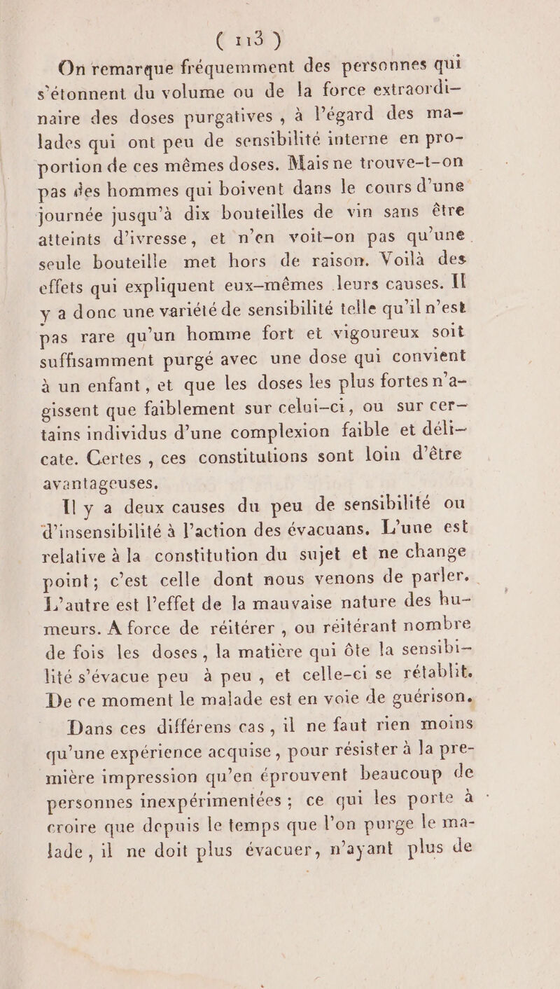 Cut) On remarque fréquemment des personnes qui s’étonnent du volume ou de la force extraordi- naire des doses purgatives , à Pégard des ma- lades qui ont peu de sensibilité interne en pro- portion de ces mêmes doses. Mais ne trouve-1-on pas des hommes qui boivent dans le cours d’une journée jusqu’à dix bouteilles de vin sans être atteints d'ivresse, et n’en voit-on pas qu’une. seule bouteille met hors de raison. Voilà des effets qui expliquent eux-mêmes Jleurs causes. Il y a donc une variété de sensibilité telle qu'il n’est pas rare qu'un homme fort et vigoureux soit suffisamment purgé avec une dose qui convient à un enfant , et que les doses les plus fortes n’a- gissent que faiblement sur celui-ci, ou sur cer- tains individus d’une complexion faible et déli- cate. Certes , ces constitutions sont loin d’être avantageuses. Il y a deux causes du peu de sensibilité ou d’insensibilité à l’action des évacuans. [’une est relative à la constitution du sujet et ne change point; c’est celle dont nous venons de parler. L'autre est l’effet de la mauvaise nature des hu- meurs. À force de réitérer , ou réitérant nombre de fois les doses, la matière qui ôte la sensibi- lité s’évacue peu à peu, et celle-ci se rétablit, De ce moment le malade est en voie de guérison. Dans ces différens cas , il ne faut rien moins qu’une expérience acquise, pour résister à la pre- mière impression qu’en éprouvent beaucoup de personnes inexpérimentées ; ce qui les porte à croire que depuis le temps que l’on purge le ma- Jade ,il ne doit plus évacuer, m’ayant plus de