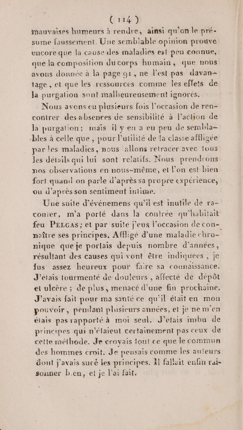 Cr14) mauvaises humeurs à rendre, ainsi qu'on le pré- sume faussement. Une semblable opinton prouve uncore que la cause des maladies est peu connue, que la composition du corps humain, que nous avous donnée à la page 91, ne l'est pas davan= tage , et que Les ressources comme les effets de Ja purgation sont mallieureusement ignôrés. Nous avons eu u plusieurs fois l’occasion de ren- contrer des absences de sensibilité à l'action de la purgation; mais il ÿ en a eu peu de sembla- “bles à celle que, pour l'utilité de la classe affligee par les maladies, nous allons retracer avec tous les détails qui lui sont relatifs. Nous prendrons nas observations en nous-même, et l'an est bien fort quand on parle d’après sa propre expérience, ou d’après son sentiment inlime. Une suite d’événemens qu’il est inutile de ra- conier, m'a porté dans la contree qu'h “habitait feu PELGAS; et par suite j’eus l’occasion decon- naître ses principes. Affigé d’une maladie chro= nique que je porlais depuis nombre d'années, résultant des causes qui vont être indiquées, je fus assez heureux pour faire sa counaissance. J'étais tourmenté de douleurs , affecté de dépôt et ulcère ; de plus, menacé d’une fin prochaine, J'avais fait pour ma santé ce qu'il était en mon pouvoir, pendant plusieurs années, et je nemen éiais pas rapporté à moi seul. J'étais imbu de principes qui n'étaient certainement pas CCux de cette méthode. Je croyais ioul ce que le comrun des hommes croit. Je pensais comme les auteurs dout j'avais sucé les principes. À! falluit enfin rai- souner ben, et je ai fait.
