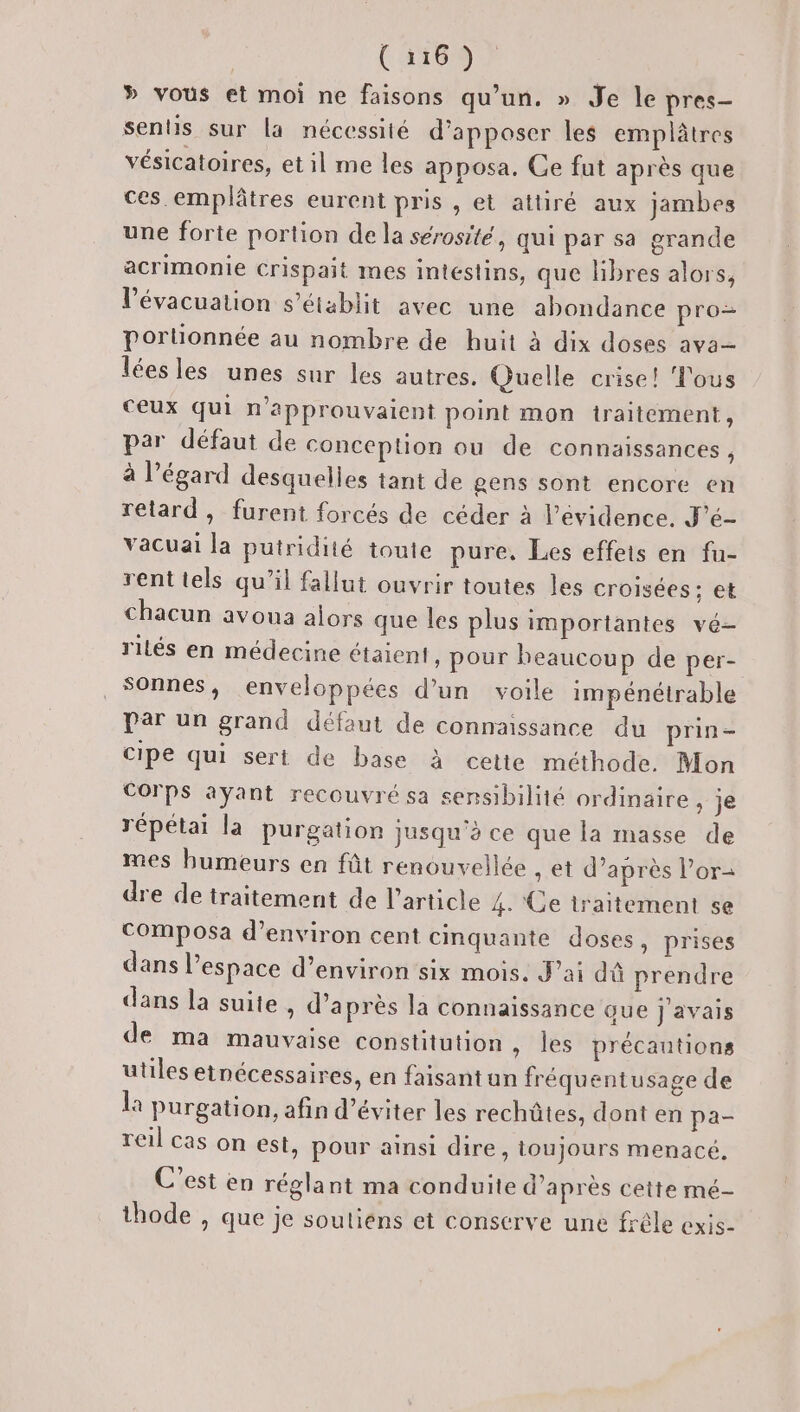 » vous et moi ne faisons qu’un. » Je le pres- sentis sur la nécessité d’apposer les emplâtres vésicatoires, et il me les apposa. Ce fut après que ces emplâtres eurent pris , et attiré aux jambes une forte portion de la sérosité, qui par sa grande acrimonie Crispait mes intestins, que libres alors, V’évacuation s'établit avec une abondance pro porlionnée au nombre de huit à dix doses ava— lées les unes sur les autres. Quelle crise! Tous ceux qui n’approuvaient point mon traitement, par défaut de conception ou de connaissances , à l'égard desquelles tant de gens sont encore en retard, furent forcés de céder à l'évidence. J'é- vacuai la putridité toute pure, Les effets en fu- rent tels qu’il fallut ouvrir toutes les croisées; et chacun avoua alors que les plus importantes vé- rilés en médecine étaient , pour beaucoup de per- _Sonnes, enveloppées d’un voile impénétrable par un grand défaut de connaissance du prin- cipe qui sert de base à cette méthode. Mon GOTPS ayant recouvré sa sensibilité ordinaire, je répétai la purgation jusqu'à ce que la masse de mes bumeurs en fût renouvellée , et d’après Por- dre de traitement de l’article 4. Ge traitement se Composa d'environ cent cinquante doses, prises dans l’espace d'environ six mois. J’ai dû prendre dans la suite , d’après la connaissance que j'avais de ma mauvaise constitution » les précantions utiles etnécessaires, en faisantun fréquentusage de la purgation, afin d'éviter les rechûtes, dont en pa- reil cas on est, pour ainsi dire, toujours menacé. C’est en réglant ma conduite d’après cette mé- thode , que je soutiéns et conserve une frêle exis-