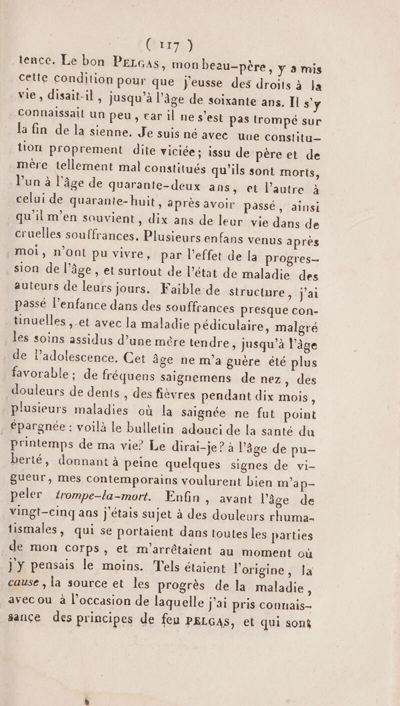 Crr7) tence. Le bon PELGASs, mon beau-père, y à mis cette condition pour que j'eusse des droits à la vie, disait-il, jusqu’à l’âge de soixante ans. I s'y Connaissail un peu, car il ne s’est pas trompé sur la fin de la sienne. Je suis né avec uue constitu— lion proprement dite viciée ; issu de père et de mère tellement mal constitués qu’ils sont morts, l’un à l’âge de quarante-deux ans, et l’autre à celui de quarante-huit, après avoir passé, ainsi qu'ilm’en souvient, dix ans de leur vie dans de cruelles souffrances, Plusieurs enfans venus après moi, n’Ont pu vivre, par l'effet de la progres sion de l’âge, et surtout de l’état de maladie des auteurs de leurs jours. Faible de structure ) J'ai passé l'enfance dans des souffrances presque con- tinuelles ,.et avec la maladie pédiculaire, malgré les soins assidus d’une mére tendre » Jusqu’à l’âge de l’adolescence, Cet âge ne m'a guère été plus favorable : de fréquens saignemens de nez , des douleurs de dents , des fièvres pendant dix mois, plusieurs maladies où la saignée ne fut point épargnée : voilà le bulletin adouci de la santé du printemps de ma vie? Le dirai-je ? à l’âge de pu- berté, donnant à peine quelques signes de vi- gueur, mes contemporains voulurent bien m’ap- peler érompe-la-mort. Enfin, avant l’âge de vingt-cinq ans j'étais sujet à des douleurs rhuma- tismales, qui se portaient dans toutes les parties de mon corps, et m'arrêtaient au moment où jy pensais le moins. T'els étaient l'origine, la cause , la source et les progrès de la maladie ; avec ou à l’occasion de laquelle J'ai pris connais- sance des principes de feu PELGAS, et qui soni