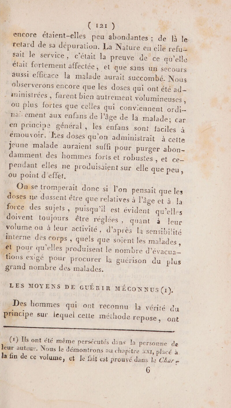 (sr) encore étatent-elles peu abondantes : de 1à le. retard de sa dépuration. La Nature en elle refu= sait le service, c'était la preuve de ce qu’elle était fortement affectée, et que sans un secours aussi efficace la malade aurait succombé. Nous abserverons encore que les doses qui ont été ad iministrées , furent bien autrement volumineuses , où plus fortes que celles qui conviennent ordi- na,ement aux enfans de l’âge de la malade; car en principe général, les enfans sont faciles à émouvoir, Ees doses qu'on administrait à cette Jeune malade auraient suffi Pour purger abon- damment des hommes forts el robustes n di Ces pendant elles ne produisaient sur elle que peu, ou point d'effet. Onvse tromperait donc si l’on pensait que les doses ne dussent être que relatives à l’âge ct à. la force des sujets, puisqu'il est évident qu’elles doivent toujours être réglées, quant à leur volume ou à leur activité, d’après la sensibilité interne des Corps , quels que soient les malades : ét pour qu'elles produisent Le nombre d’évacua- ‘tions exigé pour procurer là guérison du plus grand nombre des malades. LES MOYENS DE GUÉRIR MÉCONNUS(1) Des hommes qui ont reconnu la vérité du principe sur lequel cette méthode repose, ont ——————— (x) Is ont été même persécutés dans la personne de leur auteur. Nous le démontrons au chapitre xx1, placé à. la fin de ce volume, ét Le fait est prouvé dans le Car «