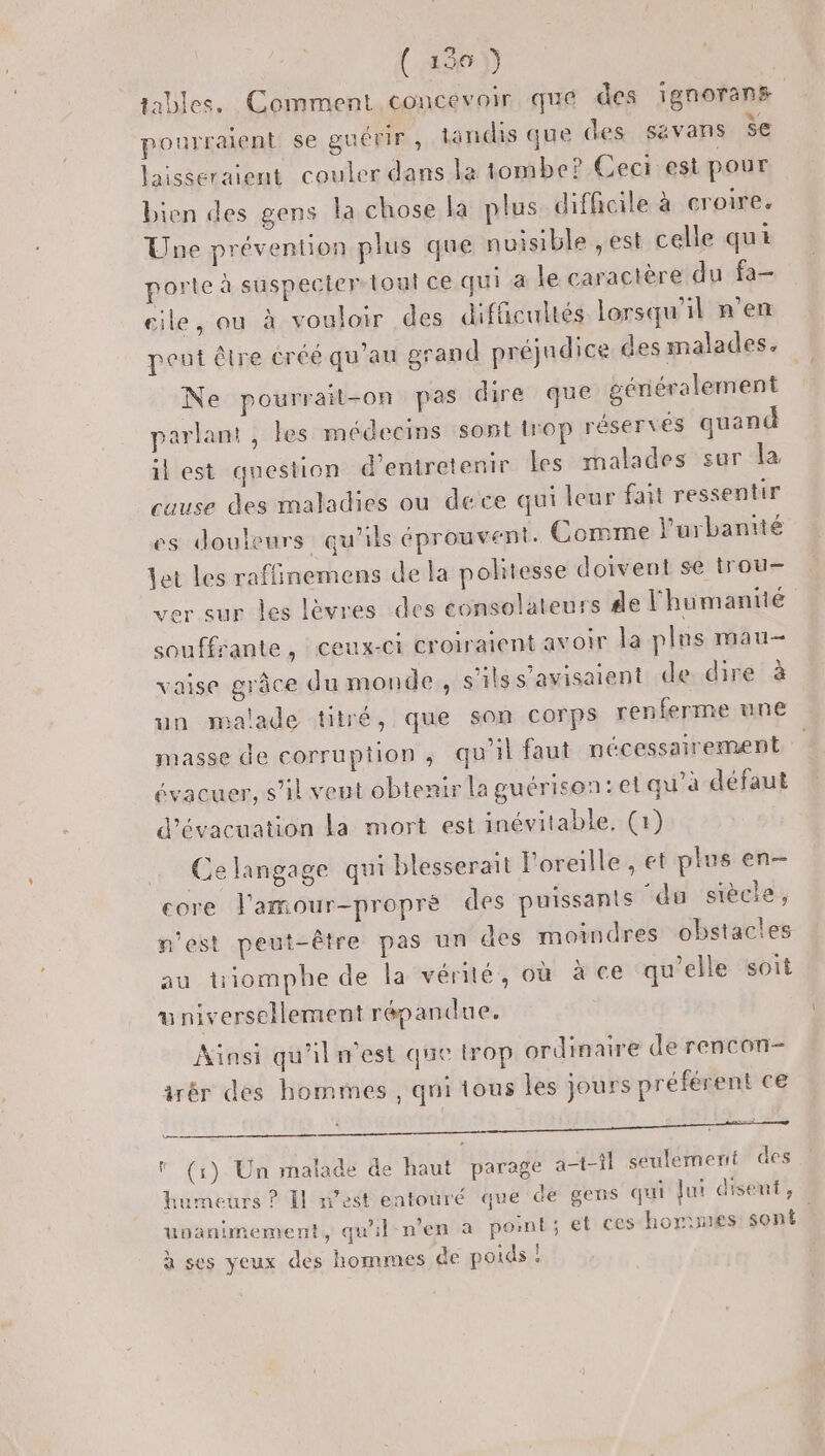 (456) iables. Comment concevoir qué des ignorans pourraient se guérir, tandis que des savans $e laisseraient couler dans la tombe? Cect.est pour bien des gens la chose la plus difficile à croire. Une prévention plus que nuisible ,est celle qui porte à suspecier tout ce qui a le caractère du fa- cile, ou à vouloir des difficultés lorsqu'il n'en peut être créé qu'au grand préjudice des malades. Ne pourrait-on pas dire que généralement parlam , les médecins sont trop réservés quand il est question d'entretenir Les malades sur la cause des maladies ou dece qui leur fait ressentir es douleurs qu'ils éprouvent. Comme l'urbanité let les raffinemens de la pohtesse doivent se trou- ver sur les lèvres des consolateurs 4e l'humantié souffrante, ceux-ci croiraient avoir la plus mau- vaise grâce du monde, s'ils s'avisaient de dire à un malade titré, que son corps renferme une masse de corruption, qu'il faut nécessairement évacuer, s’il veut obtenir la guérison: et qu'a défaut d'évacuation La mort est inévitable. (1) Ce langage qui blesserait l'oreille , et plus en- core l’amour-proprè des puissants ‘du siècle, n'est peut-être pas un des moindres obstacles au triomphe de la vérité, où à ce qu’elle soit universellement répandue. Ainsi qu'iln'est que trop ordinaire de rencon- irér des hommes , qui tous les jours préférent ce HAS PS EEE = er.) l (1) Un malade de haut parage a-t-tl seulement des humeurs ? Il m'est entouré que de gens qui Jui disent , uoanimement, qu'il n’en a pont; et ces horimes: sont. à ses yeux des hommes de poids !