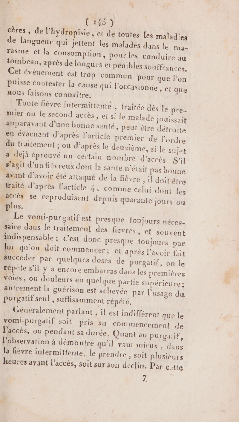 C145) cères , de l’hydropisie , et de toutes les maladies de langueur qui jettent les malades dans le ma- rasme et la COnsomplion, pour les conduire au tombeau, après de longues et pénibles souffrances. . Cet événement est trop commun pour que l’on puisse coulester la cause qui l’occasionne , et que ROUS faisons connaître. : ; I cr A Toute fièvre intermittente ; traitée dès le pre- mier ou le second accès » et si le malade jouissait auparavant d’une bonne santé, peut être détruite S 1 se ] ° : ; ea évacuant d’après l’article premier de l’ordre du traitement : ou d’après le deuxième, si le sujet a déjà éprouvé un certain nombre d'accès. S'il s’agit d’un fiéyreux dont la Santé n’était pas bonne ‘avant d’avoir été attaqué de la fièvre , il doit être traité d’après l’article 4, Comme celui dont les accès se reproduisent depuis quarante jours ou plus. ; Le vomi-purgatif est Presque toujours néces- saire daus le traitement des lèvres, et souvent indispensable ; C’est donc presque toujours par Jui qu’on doit commencer; et après l'avoir fait succéder par quelques doses de purgatif, on le répète s’il y a encore embarras dans les premières Voies, ou douleurs en quelque partie Supérieure ; autrement la guérison est achevée par l'usage du purgatif seul, suffisamment répété, Géuéralement parlant , il est indifférent que le vomi-purgatif soit pris au Commenvement de l'accès, ou pendant sa durée. Quant au Purpgalif, l'observation à démontré qu'il vaut micux, dans la fièvre intermittente, le prendre , soit plusieurs heures avant l’accès, soit surson déclin. Par ectte 4