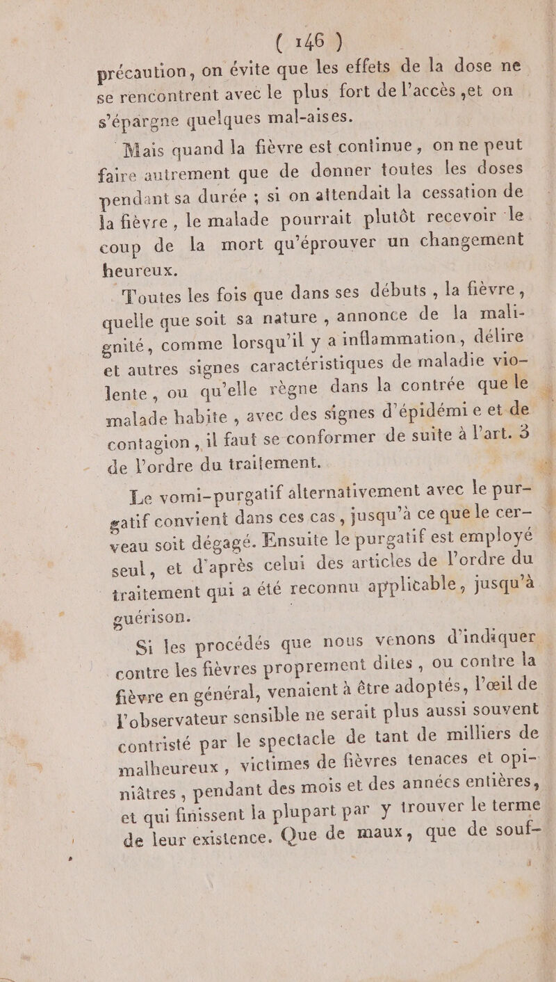 se rencontrent avec le plus fort de l’accès ,;et on s'épargne quelques mal-aises. Mais quand la fièvre est continue, on ne peut faire autrement que de donner toutes les doses pendant sa durée ; si on attendait la cessation de la fièvre, le malade pourrait plutôt recevoir le coup de la mort qu'éprouver un changement heureux. Toutes les fois que dans ses débuts, la fièvre, quelle que soit sa nature, annonce de la mali- gnité, comme lorsqu'il y a inflammation, délire et autres signes caractéristiques de maladie vio- lente, ou qu'elle règne dans la contrée que le contagion , il faut se conformer de suite à l’art. 5 de l’ordre du traitement. Le vomi-purgatif alternativement avec le pur- gatif convient dans ces cas, jusqu’à ce que le cer- veau soit dégagé. Ensuite le purgatif est employé seul, et d'après celui des articles de l’ordre du | traitement qui a été reconnu applicable, jusqu’à guérison. | Si les procédés que nous venons d'indiquer contre les fièvres proprement dites, ou contre la fièvre en général, venaient à être adoptés, l'œil de l'observateur sensible ne serait plus aussi souvent contristé par le spectacle de tant de milliers de malheureux, victimes de fièvres tenaces et opi- niâtres , pendant des mois et des années entières, et qui finissent la plupart par y trouver Le terme