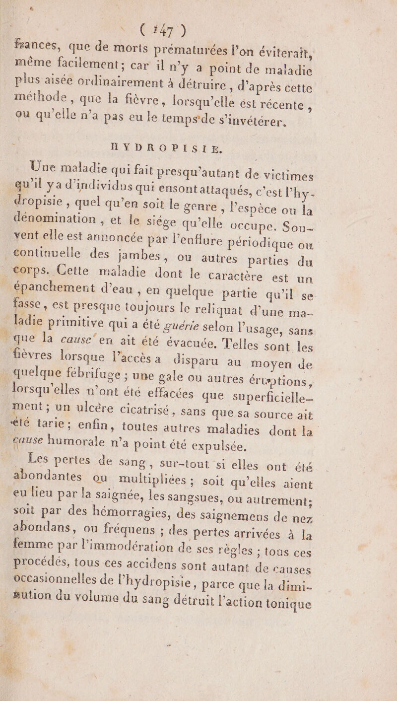 Ke. C6) frances, que de morts prématurées l’on év iterait, même facilement ; car il n’y a point de maladie plus aisée ordinairement à détruire, d’après cette méthode , que la fièvre, lorsqu'elle ést récente ; ou qu’elle n’a pas eu le temps de s’invétérer. - HYDROPISIE,. Une maladie qui fait presqu'autant de victimes . qu'il ya d'individus qui cnsontattaqués, c’est l’hy- dropisie , quel qu’en soit le genre , l’espèce ou la dénomination , et le siége qu’elle occupe. Sou- yent elle est annoncée par l’enflure périodique ow continuelle des jambes, ou autres parties du corps. Cette maladie dont le Caractère est un épanchement d’eau , en quelque partie qu’il se fasse, est presque toujours le reliquat d’une ma. ladie primitive qui a été guërie se que la cause’ en ait été évacuée fièvres lorsque l’accès a quelque fébrifuge ; une ga lorsqu'elles n’ont été effa ment; un ulcère cicatrisé lé tarie ; lon l'usage, sans . Telles sont les disparu au moyen de le ou autres éruptions, cées que superficielle » Sans QUE sa source ait enfin, toutes autres maladies dont la cause humorale n’a point été expulsée. Les pertes de sang , sur abondantes ou multiplié eu lieu par la saignée, -tout si elles ont été es; soit qu’elles aient les sangsues, ou autrement; soit par des hémorragies, des saignemens de nez abondans, ou fréquens ; des pertes arrivées à la femme par l’immodération de ses règles ; tous ces procédés, tous ces accidens sont autant des occasionnelles de l’hydropisie, parce que | &amp;ution du volume du sang détruit l’action auses a dimi- tonique