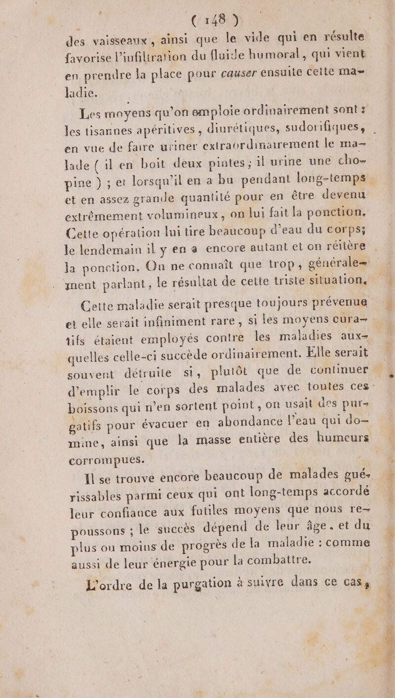 des vaisseaux, ainsi que le vide qui en résulte favorise l’ivfiltration du fluide humoral, qui vient en prendre la place pour causer ensuite cette Ma» ladie. | Les moyens qu’on emploie ordinairement sont: les tisannes apéritives , diurétiques, sudorifiques, en vue de faire uriner extraordinairement le ma- lade ( il en boit deux piates ; il urine une cho- et en assez grande quantité pour en être devenu extrêmement volumineux, on lui fait la ponction. Cette opération lui tire beaucoup d’eau du corps; le lendemain il y en a encore autant et on rétière ment parlant, le résultat de cette triste situation, Cette maladie serait presque toujours prévenue et elle serait infiniment rare, si les moyens cura— quelles celle-ci succède ordinairement. Elle serait souvent détruite si, plutôt que de continuer boissons qui n’en sortent point, on usait des pur- \ « , + ’ +4 | gatifs pour évacuer en abondance l’eau qui do- mine, ainsi que la masse entière des humeurs Corroim pues. rissables parmi ceux qui ont long-temps accordé leur confiauce aux futles moyens que nous re- poussons ; le succès dépend de leur âge. et du lus ou moius de progrès de la maladie : comme aussi de leur énergie pour la combattre. L'ordre de la purgation à suivre dans ce cas,