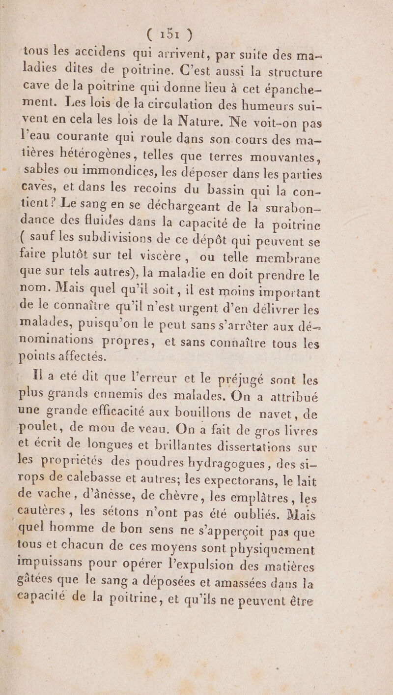 (‘1579 tous les accidens qui arrivent, par suile des ma— ladies dites de poitrine. C’est aussi la structure cave de la poitrine qui donne lieu à cet épanche- ment. Les lois de la circulation des humeurs sui- vent en cela les lois de la Nature. Ne voit-on pas l’eau courante qui roule dans son. cours des ma- tières hétérogènes, telles que terres mouvantes, sables ou immondices, les déposer dans les parties caves, et dans les recoins du bassin qui là con- tient ? Le sang en se déchargeant de la surabon- dance des fluides dans la Capacité de la poitrine ( sauf les subdivisions de ce dépôt qui peuvent se faire plutôt sur tel viscère, ou telle membrane que sur tels autres), la maladie en doit prendre le nom. Mais quel qu’il soit , il est moins important de le connaître qu’il n’est urgent d’en délivrer les malades, puisqu'on le peut sans s’arrèter aux dé nominations propres, et sans connaître tous les points affectés. Il à eté dit que l'erreur et le préjugé sont les plus grands ennemis des malades. On a attribué une grande efficacité aux bouillons de navet, de poulet, de mou de veau. On à fait de gros livres et écrit de longues et brillantes dissertations sur les propriétés des poudres hydragogues, des si- rops de calebasse et autres; les expectorans, le lait de vache, d’ânesse, de chèvre, les emplâtres, les _cautères, les sétons n’ont pas été oubliés. Mais quel homme de bon sens ne s’apperçoit pas que tous et chacun de ces moyens sont physiquement impuissans pour opérer l’expulsion des matières gâtées que le sang a déposées et amassées dans la capacité de la poitrine, et qu’ils ne peuvent être