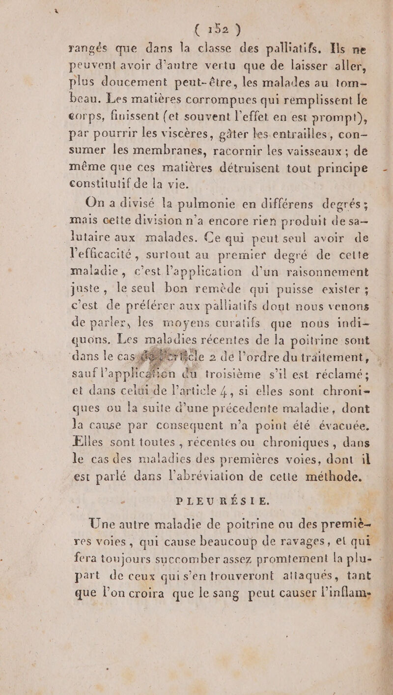 peuvent avoir d’antre vertu que de laisser aller, plus doucement peut-être, les malades au tom beau. Les matières corrompues qui remplissent le corps, finissent (et souvent l’effet en est prompt), par pourrir les viscères, gäter les. entrailles, con- sumer les membranes, racornir les vaisseaux ; de même que ces matières détruisent tout pres constitutif de la vie. On a divisé la pulmonie en différens degrés; mais ceite division n’a encore rien produit de sa lutaire aux malades. Ce qui peut seul avoir de l'efficacité, surtout au premier degré de cette maiadie, c’est l’application d’un raisonnement NAS le seul bon remède qui puisse exister ; c'est de prélérer aux er dout nous venons de parler, les moyens curatifs que nous indi- quons. Les maladies récentes de la poitrine sont ‘dans le casé rc le 2 dé l’ordre du traitement, sauf l'application du troisième s’il est réclamé ; et dans celtide l’ qquele 4, si elles sont chroni- ques ou la suite d’une précédents maladie, dont la cause par consequent n’a point été évacuée, Elles sont toutes , récentes ou chroniques , dans le cas des maladies des premières voies, dont il est parlé dans l’abréviation de cetie méthode. Fa PLEURÉSIE. FR part de ceux quis’en trouveront atiaques, tant que l’on croira que le sang peut causer l’inflams