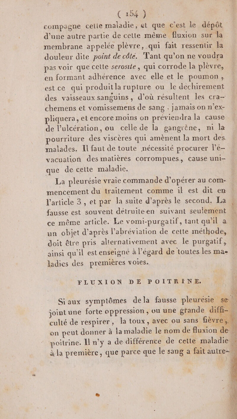 Ca54) compagne cetie maladie, et que c'est le dépôt d’une autre partie de cette même fluxion sur la membrane appelée plèvre, qui fait ressentir la douleur dite point de céte. Tant qu’on ne voudra pas voir que cette serosite, qui corrode la plèvre, en formant adhérence avec elle et le poumon, estce qui produitla rupture ou le dechirement des vaisseaux sanguins, d’où résultent les cra-— chemens et vomissemens de sang , jamais on n’ex- pliquera, et encore moins on préviendra la cause de l’ulcération, ou celle de la gangrène, m la pourriture des viscères qui amènent la mort des. malades. Il faut de toute nécessité procurer lé- vacualion des matières corrompues, cause uni- que de cette maladie. La pleurésie vraie commande d'opérer au com- mencement du traitement comme il est dit em l'article 3, et par la suite d’après le second. La fausse est souvent détruiteen suivant seulement ce même article. Le vomi-purgatif, tant qu'il a. “ un objet d’après l’abréviation de cette méthode, doit être pris alternativement avec le purgatif, ainsi qu'il est enseigné à l'égard de toutes les ma ladies des premières voies. Le ones 152 FLUXION DE POITRINE, Siaux symptômes dela fausse pleuresie se. joint une forte oppression, ou une grande diffr: culté de respirer, la toux, avec ou sans fièvre, on peut donner à la maladie le nom de fluxion de | poitrine. Il n’y a de différence de cette maladie ( EN ° ‘ à la première, que parce que le sang a fait autre.