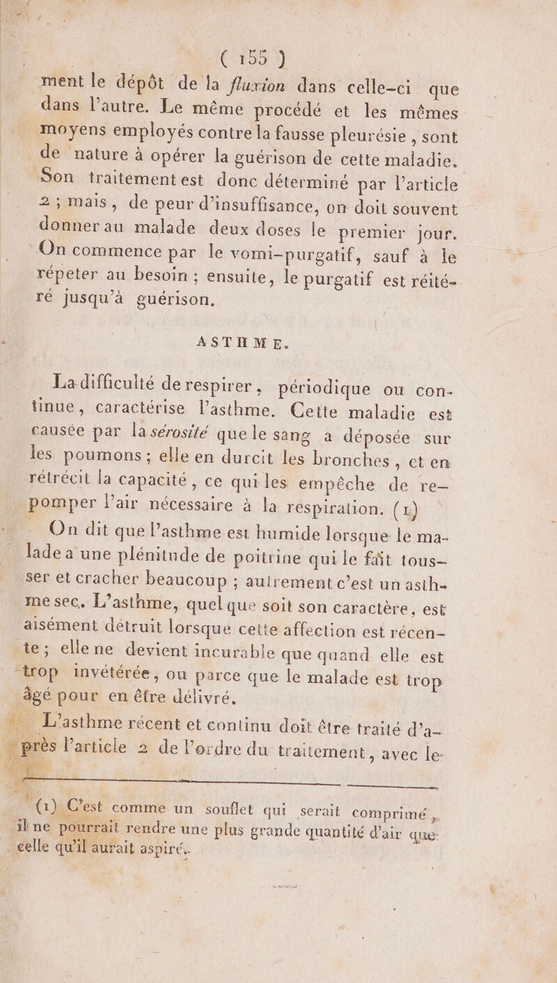 ment le dépôt de la fluxion dans celle-ci que dans l’autre. Le même procédé et les mêmes moyens employés contre la fausse pleurésie , sont de nature à opérer la guérison de cette maladie. Son traitementest donc déterminé par Particle 2; mais, de peur d'insuffisance, on doit souvent donner au malade deux doses le premier jour. On commence par le vomi-purgatif, sauf à le répeter au besoin ; ensuite, le purgatif est réité- ré jusqu’à guérison, ASTHME. La difficuité de respirer, périodique ou con- tinue, caractérise l'asthme. Ceite maladie est causée par la sérosité que le sang à déposée sur les poumons ; elle en durcit les bronches, et en rétrécit la capacité, ce qui les empêche de re- pomper l'air nécessaire à la respiration. (1) _ On dit que l’asthme est humide lorsque le ma- lade à une plénitude de poitrine qui le fit tous- ser et cracher beaucoup ; auirement c’est un asth- me sec. L’asthme, quel que soit son caractère, est aisément détruit lorsque cette affection est récen- te; ellene devient incurable que quand elle est trop invétérée, ou parce que le malade est trop àgé pour en être délivré. … L'asthme récent et continu doit être traité d’a- près l’article 2 de l’ordre du traitement , avec le: LE DUR? 7 Pas {) Cest comme un souflet qui serait comprimé , Ts. sn ; ilne pourrait rendre une plus grande quantité d'air que Me : 70e . celle qu’il aurait aspiré..
