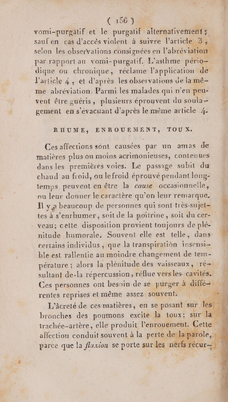 vomi-purpatif et le purgalif alternativement s saufen cas d'accès violent à suivre l’article 3, selon les observations consignées en l’abrév ratio par-rapport at vomi- nr L'asthme pério- dique ou chronique, réclame l'application de l'article 4, et d’après les observations de la mê- me abréviation, Parmi les malades qui n’en peu- veut être guéris, plusieurs éprouvent du soula= gement en s'évacuant d'après le même article 4 RHUME, ENROUE DU TOU X. Ces affections sont causées par un amas de matières plus on moins acrimonieuses, contenucs dans les premières voies. Le passage subit du chaud'au froid, ou le froid éprouvé pendant long- temps peuvent en être la cause occasionnelle, ou leur donner le caractère qu’on leur remarque, {l y 4 beaucoup de personnes qui sont très- sujet | tes à s’enrhumer, soit de la poïtrine, soit du cer- M Veau; cette drneaton provient toujours de plé nitude humorale. Souvent elle est telle, dans # certains individus , que la transpiration insensi- ble est rallentie au moindre changement de tem érature ; alors la plénitude des vaisseaux, ré sultant de-la répercussion ; réflue vers les cavités. Ces personnes ont besoin de se purger à diffé 0: rentes reprises et même assez souvent, ER. L’âcreté de ces matières, en se posant sur. bronches des poumons excite la toux; ra trachée-artère, elle produit l’enrouement. Cette affection pe souvent à la perte de laparole, | | parce que la fluwion se porte sur les nerfs r }