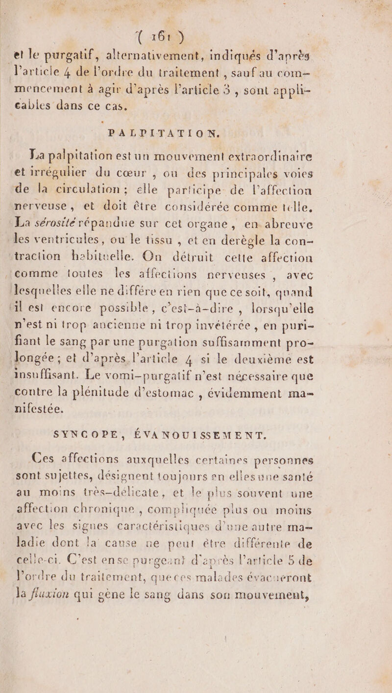 * { 1683) et le purgatif, alternativement, indiqués d’après l’article 4 de l’ordre du traitement , sauf au com mencement à agir d’après l’article 3 , sont appli- cables dans ce cas. à PALPITATION. Fa palpitation est un mouvement extraordinaire et irrégulier du cœur , ou des principales voies de la circulation: elle participe de l'affection nerveuse, et doit être considérée comme telle, La sérostté répandue sur cet organe, en. abreuve les ventricules, ou le tissu , et en derègle la con- traction habituelle. On détruit cette affection comme toutes les affeciions nerveuses , avec lesquelles elle ne différe en rien que ce soit, quand al est encore possible, c’est-à-dire | lorsqu'elle n'est ni trop ancienne ni trop invétérée , en puri- fiant le sang par une purgation suffisamment pro- Jongée ; et d’après l’article 4 si le deuxième est insuffisant. Le vomi-purgatif n’est nécessaire que contre la plénitude d'estomac , évidemment ma- nifestée. | SYNCOPE, ÉVANOUISEMENT. Ces affections auxquelles certaines personnes sont sujettes, désignent toujours sn ellesune santé au moins irès-délicate, et le plus souvent une affection chronique , compliquée plus où moins avec les signes caractéristiques d’une autre ma ladie dont la cause ne peut être différente de celle-ci. C’est ense nurgeant d'après l’article 5 de l'ordre du traitement, queces malades évacaeront la fluxion qui gène le sang dans son mouvement,