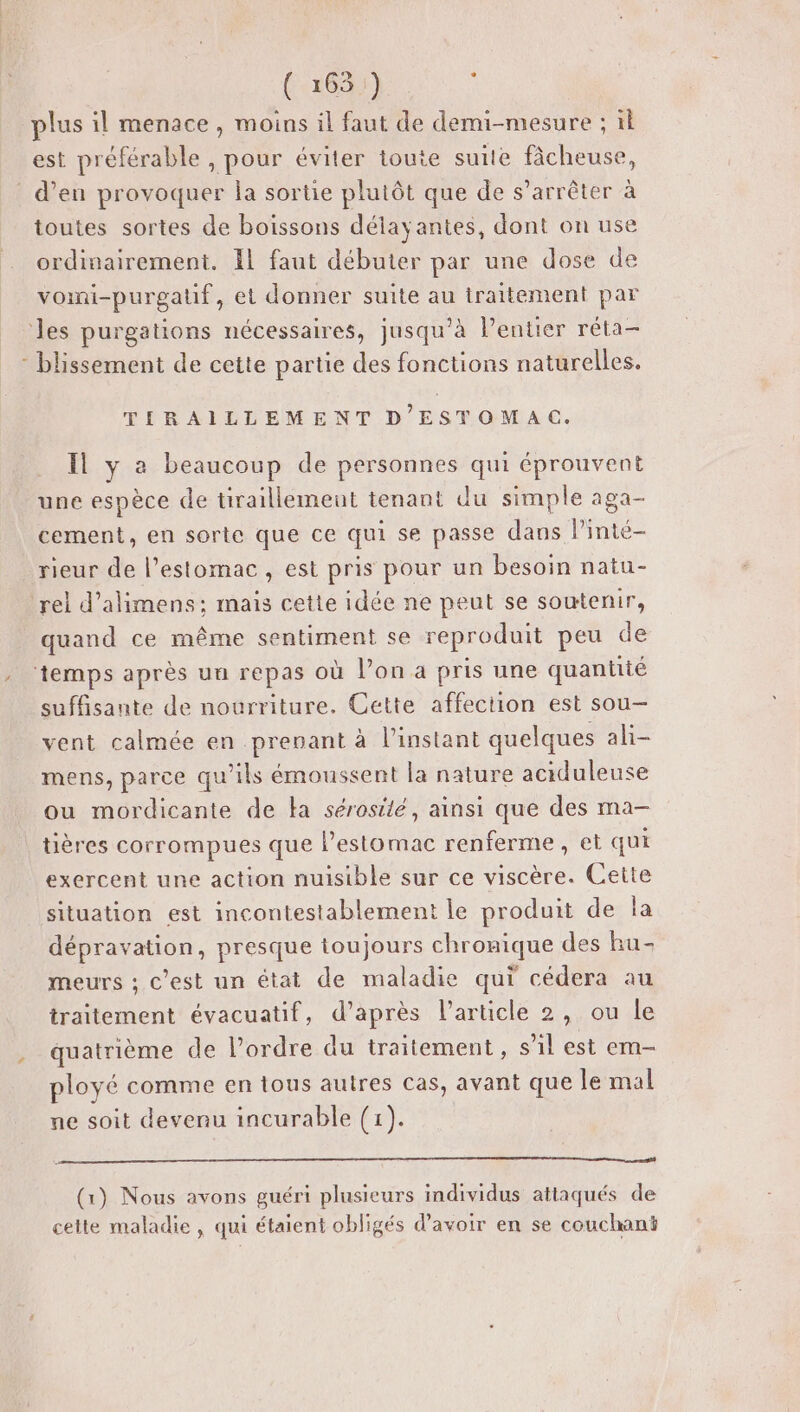 ao) plus il menace, moins il faut de demi-mesure ; ïl est préférable , pour éviter toute suite fâcheuse, d’en provoquer la sortie plutôt que de s’arrêter à toutes sortes de boissons délayantes, dont on use ordinairement. Il faut débuter par une dose de vomi-purgatf, et donner suite au traitement par les purgations nécessaires, jusqu'à Pentier réta- - blissement de cette partie des fonctions naturelles. TIRAILLEMENT D'ESTOMAC. Il y a beaucoup de personnes qui éprouvent une espèce de tiraillemeut tenant du simple aga- cement, en sorte que ce qui se passe dans linté- rieur de l'estomac, est pris pour un besoin natu- rel d’alimens:; mais cette idée ne peut se soutenir, quand ce même sentiment se reproduit peu de temps après un repas où l’on a pris une quantité suffisante de nourriture. Cette affection est sou vent calmée en prenant à l'instant quelques ali- mens, parce qu'ils émoussent la nature aciduleuse ou mordicante de Ha sérosilé, ainsi que des ma- tières corrompues que l'estomac renferme, et qui exercent une action nuisible sur ce viscère. Cette situation est incontestablement le produit de la dépravation, presque toujours chronique des hu- meurs ; c'est un état de maladie qui cédera au traitement évacuatif, d’après l’article 2, ou le quatrième de l’ordre du traitement , s’il est em- ployé comme en tous autres cas, avant que le mal ne soit devenu incurable (1). (1) Nous avons guéri plusieurs individus attaqués de cette maladie, qui étaient obligés d’avoir en se couchant