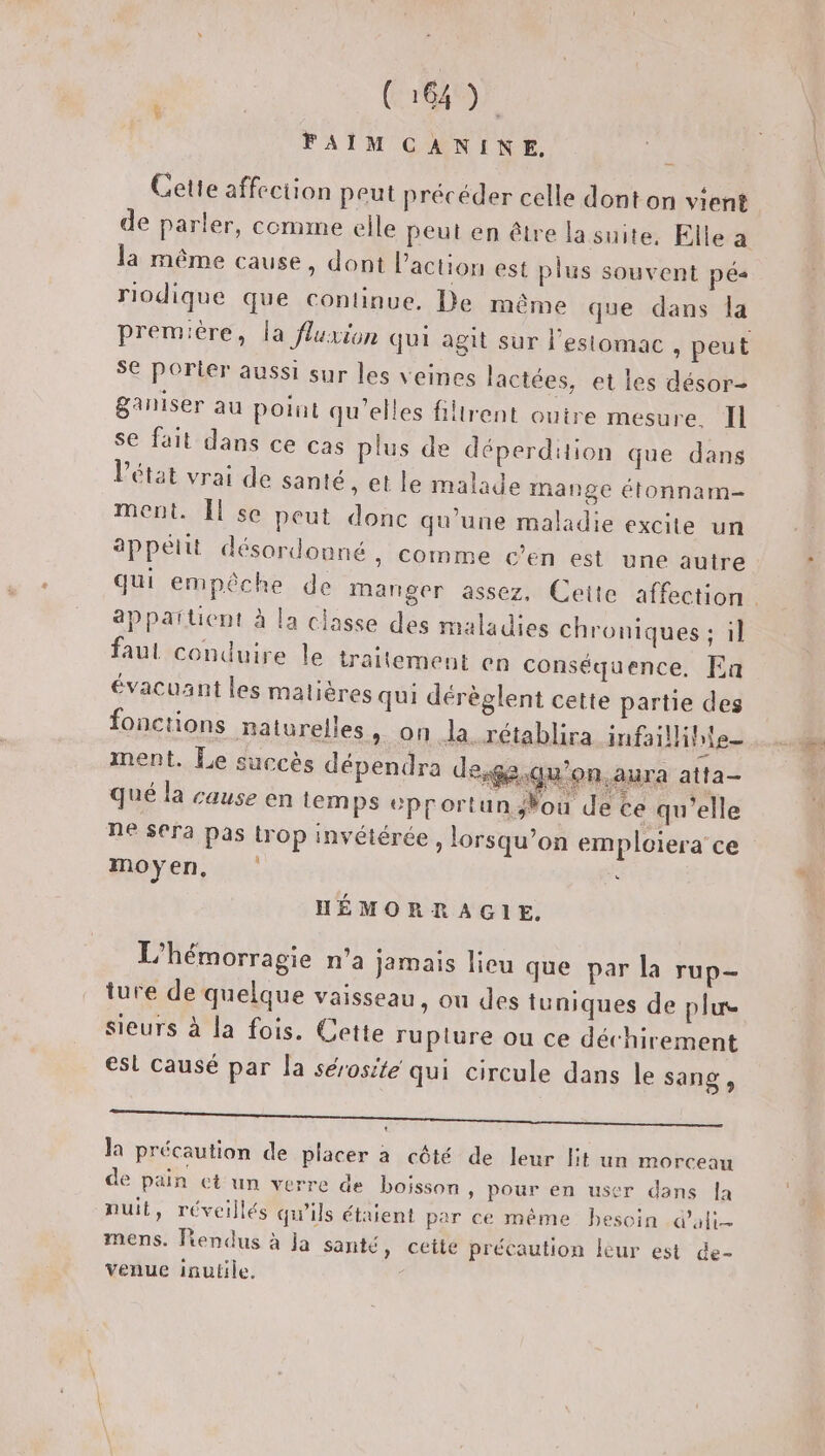 C6) FAIM CANINE, Cette affection peut précéder celle dont on vient de parler, comme elle peut en être la suite. Elle a la même cause, dont l’action est plus souvent pés riodique que continue, De même que dans la première, la fluxion qui agit sur l'estomac , peut SE porter aussi sur les veines lactées, et les désor- &amp;aniser au point qu'elles filtrent ouire mesure. Il se fait dans ce cas plus de déperdition que dans l’état vrai de santé, et le malade mange étonnam- ment. Îl se peut donc qu'une maladie excite un appetit désordonné, comme c'en est une autre appartient à la classe des maladies chroniques ; il faul conduire le traitement en conséquence. Ea évacuant les matières qui dérèglent cette partie des fonctions Batvrelles, on la rétablira infaillihie ment. Le succès dépendra de,ge.qu'on.aura atta- qué la cause en temps eprortunNou de ce qu'elle ne sera pas Lrop invétérée , lorsqu’on emploiera' ce moyen, &lt; HÉMORRAGIE, L’hémorragie n’a jamais licu que par la rup- ture de quelque vaisseau, ou des tuniques de plus e , \ Le) n | ñ e Sieurs à la fois. Cette rupture ou ce déchirement esl causé par la sérosité qui circule dans le sang , ME la précaution de placer à côté de leur lit un morceau de pain et un verre de boisson » Pour en user dans Îa nuit, réveillés qu'ils étaient per ce même besoin d'ali- mens. fiendus à Ja santé, cette précaution leur est de- venue inutile.