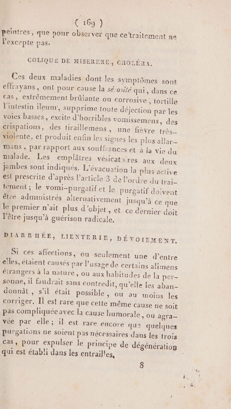 peintres, que pour observer qne ce‘traitement ne l'excepte pas: COLIQUE DE MISERERE, CHOLÉRA. Ces deux maladies dont les Symptômes sont €ffrayans, ont pour cause la sé'osité qui, dans ce Cas, extrêmement brûlante ou corrosive , tortille jection par les Omissemens, des une fièvre très_ l'intestin ileum,, supprime toute dé voies basses, excite d’horribles v crispations, des tiraillemens , violente, et produit enfin les signes les plus allar- mans , par rapport aux souffrances et à la Vie du malade. Les emplâtres vésicatoires aux deux jembes sont indiqués. L'évacuation la plus active est prescrite d’après l’article 3 de Pordre du trai- tement ; le vomi-purgatif ct le purgatif doivent être administrés alternativement jusqu’à ce que le premier n'ait plus d ‘objet , et ce dernier doit l'être Jusqu'à guérison radicale. [a Fa] DIARRHÉE, Si ces affections, ou seulement une d’entre elles, étaient causés par l LIENTERIE, DÉVOIEMENT. usage de certains alimens étrangers à la nature, ou aux habitu sonne, 1l faudrait sans contredit, qu’elle les aban- donnât , s’il était possible &gt; OU au moins les corriger. Îl est rare que cette même cause ne soit pas compliquée avec la cause humorale &gt; OU agra— vée, par elle ; il est rare encore qu2 quelques Purgations ne soient Pas nécessaires dans les trois &lt;as, pour expulser le princise de dégénération qui est établi dans les entrailles, des de la per- 8