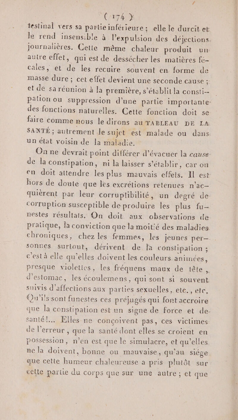 testinal vers sa partie inférieure; elle le durcit et Je rend insensible à expulsion des déjections. journalières. Cetie même chaleur produit un autre effet, qui est de dessécherles matières fé- cales, et de les recuire souvent en forme de masse dure ; cet effet devient une seconde cause 2 et de sa réunion à la première, s’établitla consti= pation ou suppression d’une partie importante des fonctions naturelles. Cette fonction doit se faire comme nous le dirons au TABLEAU DE LA SANTÉ ; autrement le sujet est malade ou dans un état voisin de la maladie. On ne devrait point différer d’évacuer la cause de la constipation, ni la laisser s'établir, car on en doit attendre les plus mauvais effeis. Il est hors de doute que les excrétions retenues n’ac- quièrent par leur corruptibilité, un degré de corruption susceptible deproduire les plus fu- nestes résultats, On doit aux observations de pratique, la conviction que la moitié des maladies chroniques, chez les femmes, les Jeunes per— sonnes surlout, dérivent de fa constipation ; c’est à elle qu’elles doivent Les couleurs antinées, presque violeties, les fréquens maux de iête AS d'estomac, les écoulemens, qui sont si souvent suivis d’affections aux parles sexuelles, etc. , etc. Qu'ils sont funestes ces préjugés qui fort accroire que la constipation est un signe de force et de- santé! Elles. ne conçoivent pas, ces victimes de l'erreur , que la santé dont elles. se croient en possession, n’en est que le simulacre, et qu’elles ne la doivent, bonne ou mauvaise, qu’au siége que cetie humeur chaleureuse a pris plutôt sur £elte partie du corps que sur une autre ; et que