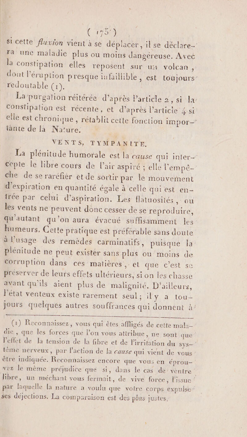 17000 si cêtte fluxion vient à se déplacer, il se déclare- ra une maladie plus ou moins dangéreuse. Avec la constipation elles reposent sur ux volcan , dont l’éruption presque lufaiilible, est toùjours’ La purgation réitérée d’après Particle 2, si la: constipation est récente, et d’après l’articie 4:si elle est chronique , rétablit cette fonction IMpor— tante de la Na'ure. VENTS, TYMPANITE. La plénitude humorale est la cause qui inter ccpte le libre cours de l'air aspiré ; elle l'empé- Che de se raréfiér et de sortir par le mouvement d'expiration en quantité égale à celle qui est en- trée par celui d'aspiration. Les flatuosités ,° ou les vents ne peuvent donc cesser de se reproduire, Qu'autant qu’on aura évacué suffisamment les humeurs, Cette pratique est préférable sans doute à l'usage des remèdes carminatifs, puisque la plénitude ne peut exister sans plus ou moins de Corruption dans ces matières ,: el que c’est sc préserver de leurs effets ultérieurs, si on les chasse avant qu'ils aïent plus de malignité, D'ailleurs, l'état venteux existe rarement SEUL N'EY détour jours quelques autres souffrances qui donnent à’ (x) Reconnaissez, vous qui êtes affligés de cette mala- die , que les forces que l’on vous attribue, ne sont que leffet de la tension de la fibre et de lirritation du Sys— tème nerveux, par l’action de la cause qui vient de vous être mdiquée. Reconnaissez encore que vous en éprou- vez le mème préjudice que si, dans le cas de’ ventre 7 libre, un méchant vous fermait, de vive force, l'issue ” par laquelle la nature à voulu que votre corps expulse ” ses déjections. La comparaison est des plus justes,