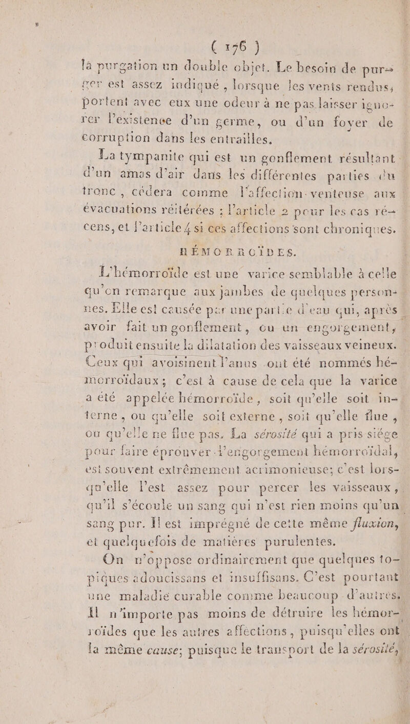 (136) là purgation un double objet. Le besoin de purs ter est assez indiqué , lorsque les venis rendus, portent avec eux une un à ne pas laisser igno- rer l'existence d’un germe, où d’un loyer tie J corruption dans les M TE d’un amas d'air dans les différentes parties du évacuations réitérées ; l’article 2 pour les cas ré cens, et l’article 4 si ces affections sont chroniques. HRÉMORROCIÏDES. ? . Gu on remarque aux jainbes de quelques person: p'oduit ensuite la dilatation des vaisseaux veineux. Ceux qui avoisinent Panus out été nommés hé- imorroïdaux; c’est à cause de cela que la varice a été appelée hémorroïde, soit qu’elle soit in- terne , ou qu’elle soit externe , soit qu'elle flue j ou lens &gt; (UE DA La sérosité qui a pris siége pour faire épronver lengorgement E est souvent extrêmement acrimonieuse; c'est lors- qu'elle lest assez pour percer les vaisseaux, sang pur. Îlest imprégné de cette même fluxion, et quelquefois de matières purulentes. On A do ordinairement t que quelques to— roïdes que les autres affections, puisqu'elles ont