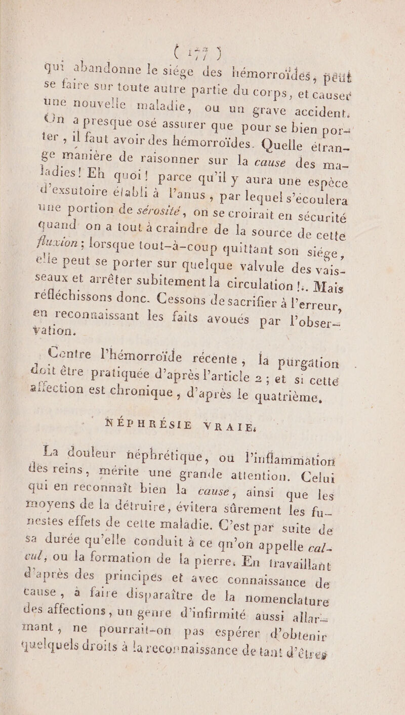 de qui abandonne le siége des hémorroïdes, péut se faire sur toute autre partie du Corps, et causer une nouvelle maladie, ou un grave accident, Üin a presque osé assurer que pour se bien por ter , 1] faut avoir des hémorroïdes. Quelle étran- be manière de raisonner sur la cause des ma- ladies! Eh quoi! parce qu'il y aura une espèce d’exsutoire établi à l'anus » par lequel s’écoulera une portion de sérosité, on se croirait en sécurité Quand’ on a tout à craindre de la Source de cette fluxion ; lorsque tout—-à-coup quittant son siége, elle peut se porter sur quelque valvule des vais- Seaux et arrêter subitement la circulation l. Mais réfléchissons donc. Cessons de sacrifier à l'erreur, en reconnaissant les faits avoués par l’obser- Yation, Centre l’hémorroïde récente, {à pürgätion doit être pratiquée d’après l’article 2 ; et s1 cette ailection est chronique , d’après Le quatrième, NÉPHRÉSIE VRAIE: La douleur néphrétique, où l'inflammation des reins, mérite une grande attention, Celui qui en reconnaît bien la cause; ainsi que les moyens de la détruire, évitera sûrement les fu nestes effets de ceite maladie. C’est par suite de sa durée qu’elle conduit à ce qm’on appelle caz- cul; ou la formation de la pierre, En travaillant d’après des principes et avec Connaissance de cause, à faire disparaître de la nomenclature des affections , un genre d’infirmité aussi allar- mnt, ne pourrait-on pas espérer d'obtenir quelquels droits à la reconnaissance de tant d’êtreg