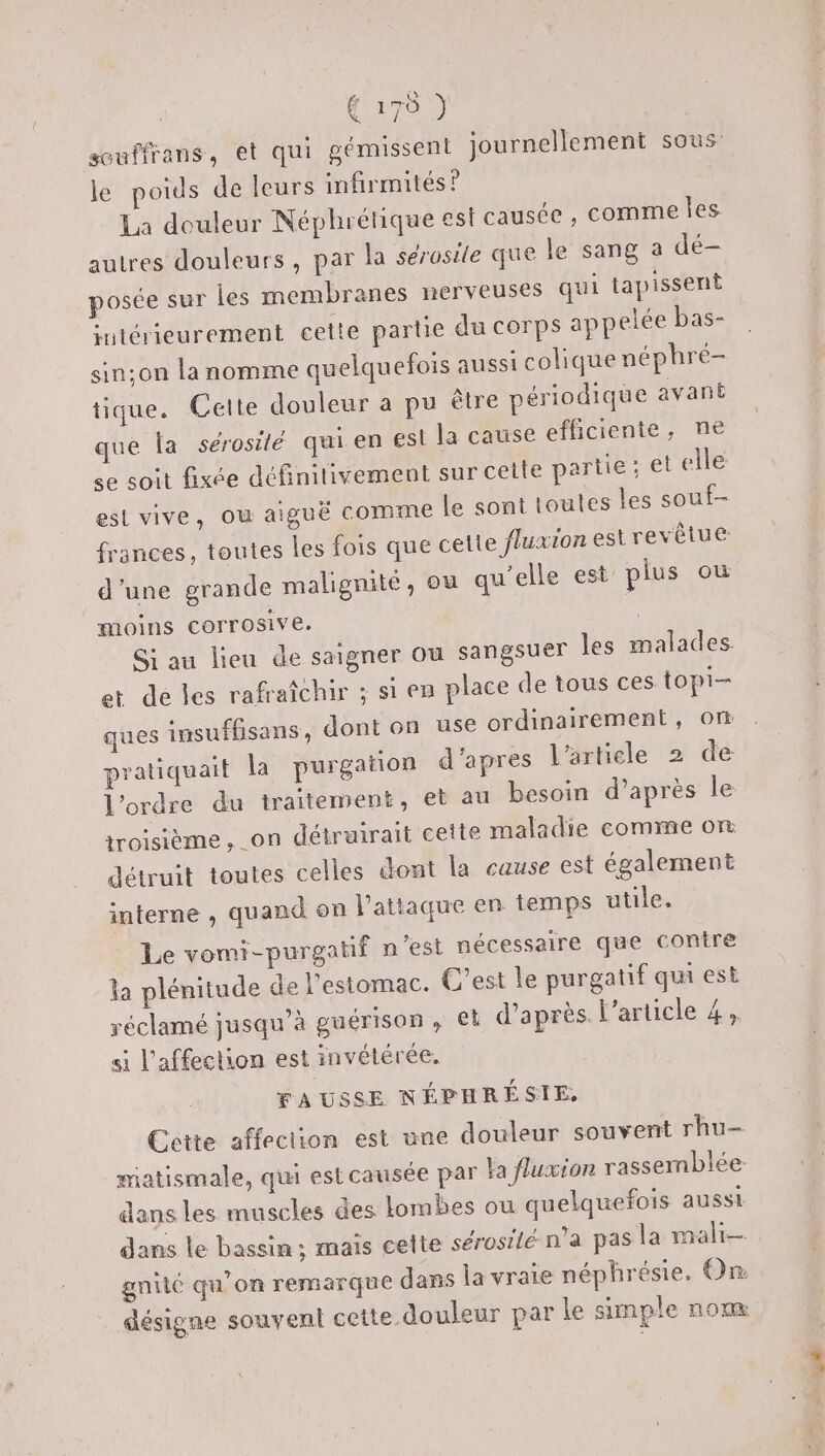 souffrans, et qui gémissent journellement sous le poids de leurs infirmités ? La douleur Néphrétique est causée , comme les autres douleurs , par la sérosile que le sang a dé- posée sur les membranes nerveuses qui tapissent intérieurement cette partie du corps appelée bas- sin:on la nomme quelquefois aussi colique néphré- tique. Cette douleur a pu être périodique avant que la sérosilé qui. en est la cause efficiente, ne se soit fixée définitivement sur cette partie; et elle est vive, où aiguë comme le sont toutes les souf- frances, toutes les fois que cette fluxion est revêtue d’une grande malignité, ou qu'elle est plus ou moins corrosive. Si au lieu de saigner Ou sangsuer les malades. et de les rafraîchir ; si en place de tous ces topi— ques insufUsans, dont on use ordinairement, om pratiquait la purgation d'apres l'article 2 de l'ordre du traitement, et au besoin d’après le troisième, on détruirait cette maladie comme on détruit toutes celles dont la cause est également interne , quand on l'attaque en temps utile. Le vomi-purgatif n'est nécessaire que contre la plénitude de l'estomac. C'est le purgatif qui est réclamé jusqu’à guérison, et d’après l’article 4, si l'affection est invétérée. FAUSSE NÉPHRÉSIE, Cette affection est une douleur souvent rhu- matismale, qui estcausée par Ya fluxion rassemblée dans les muscles des lombes ou quelquefois aussi dans le bassin; mais cette sérosilé n'a pas la mali— gnité qu’on remarque dans la vraie néphrésie. On désigne souvent cette douleur par le simple nom