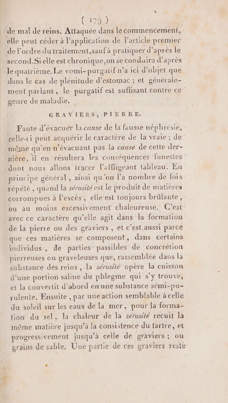 Caro 2 de mal de reins. Attaquée dans le commencement, elle peut céder à Papplication de l'article premier de l’ordre dutraitement,saufà pratiquer d’après le second. Si elle est chronique,on se conduira d’après dans le cas de plénitude d’estomac ; et générale- ment parlant, le purgatf est sufhisant contre ce” genre de maladie. GRAVIERS, PIERRE, Faute d’évacuer la cause de la fausse néphrésie, celle-ci peut acquérir le caractère de la vraie ; de même qu’en n’évacuant pas la cause de cette der- nière, 1} en résultera les conséquences funestes dont nous allons tracer l’affligeant tableau. En principe général, ainsi qu'on Pa nombre de fois: répété , quand la sérosité est le produit de matières corrompues à Pexcès, elle est toujours brûlante , - ou au moins excessivement chaleureuse. C’est: avec ce caractère qu’elle agit dans la formation de la pierre on des graviers , et c’est,aussi parce que ces matières se composent, dans certains individus , de parties passibles de concrétion pierreuses ou graveleuses que, rassemblée dans la sabstance des reins , la sérosité opère la cuisson d’une portion saline du phlegme qui s’y trouve, et la convertit d’abord en une substance sémi-pu- rulente. Ensuite , par une action semblable à celle du soleil sur les eaux de la mer, pour la forma- lion du sel, la chaleur de la sérosité recuit la même matière jusqu’à la consistence du tartre, et progressivement jusqu’à celle de graviers : Où grains de sable, Uue partie de ces graviers reste