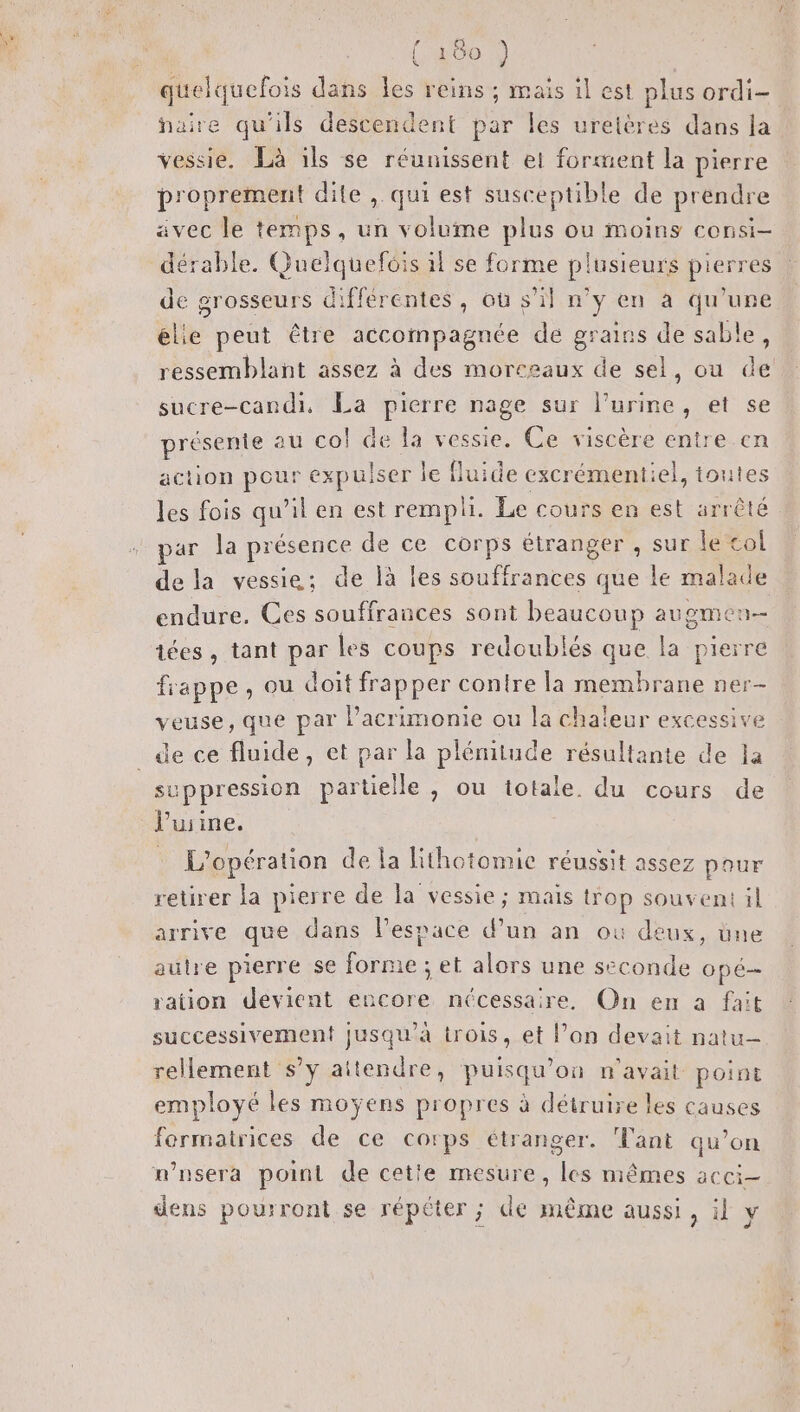 (200 quelquefois dans les reins ; mais il est plus ordi faire qu'ils descendent par les ureières dans la vessie. Là ils se réunissent et forment la pierre proprement dite , qui est susceptible de prendre avec le temps, un volume Bt ou Moins COnSI— dérable. Guelquefcis il se forme plusieurs pierres de grosseurs différentes, où s’il n’y en a qu'une élie peut être accompagnée de grains de sable, ressemblant assez à des morceaux de sel, ou de sucre-candi, La pierre nage sur l'urine, et se présente au co! de la vessie. Ce viscère entre en action pour € expulser Î le fluide excrément: el, toutes les fois qu'il en est rempli. Le cours en est arrêté par la présence de ce corps étranger , sur le col dela vessie; de là les souffrances que le malade endure. Ces souffrances sont beaucoup augmen- iées , tant par les coups redoublés que la pierre frappe, ou doit frapper contre la membrane ner- veuse, que par l’acrimonie ou la chaleur excessive _de ce fluide, et par la plénitude résultante de la su ppression partielle , ou iotale. du cours de V uiine, 1: opération Med libotoone rene tasses pour retirer la pierre de la vessie ; mais trop souvent il arrive que dans l’espace d’un an où deux, üne autre pierre se forme ; et alors une seconde OpÉ— ration devient encore nécessaire, On en a fait successivement jusqu’à trois, et l’on devait natu- rellement s’y aitendre, puisqu'on n'avait point employé les moyens propres à détruire les causes fermatrices de ce corps étranger. Tant qu’on n'nsera point de cetie mesure, les mêmes acci- dens pourront se répéter ; de même aussi, il ÿ