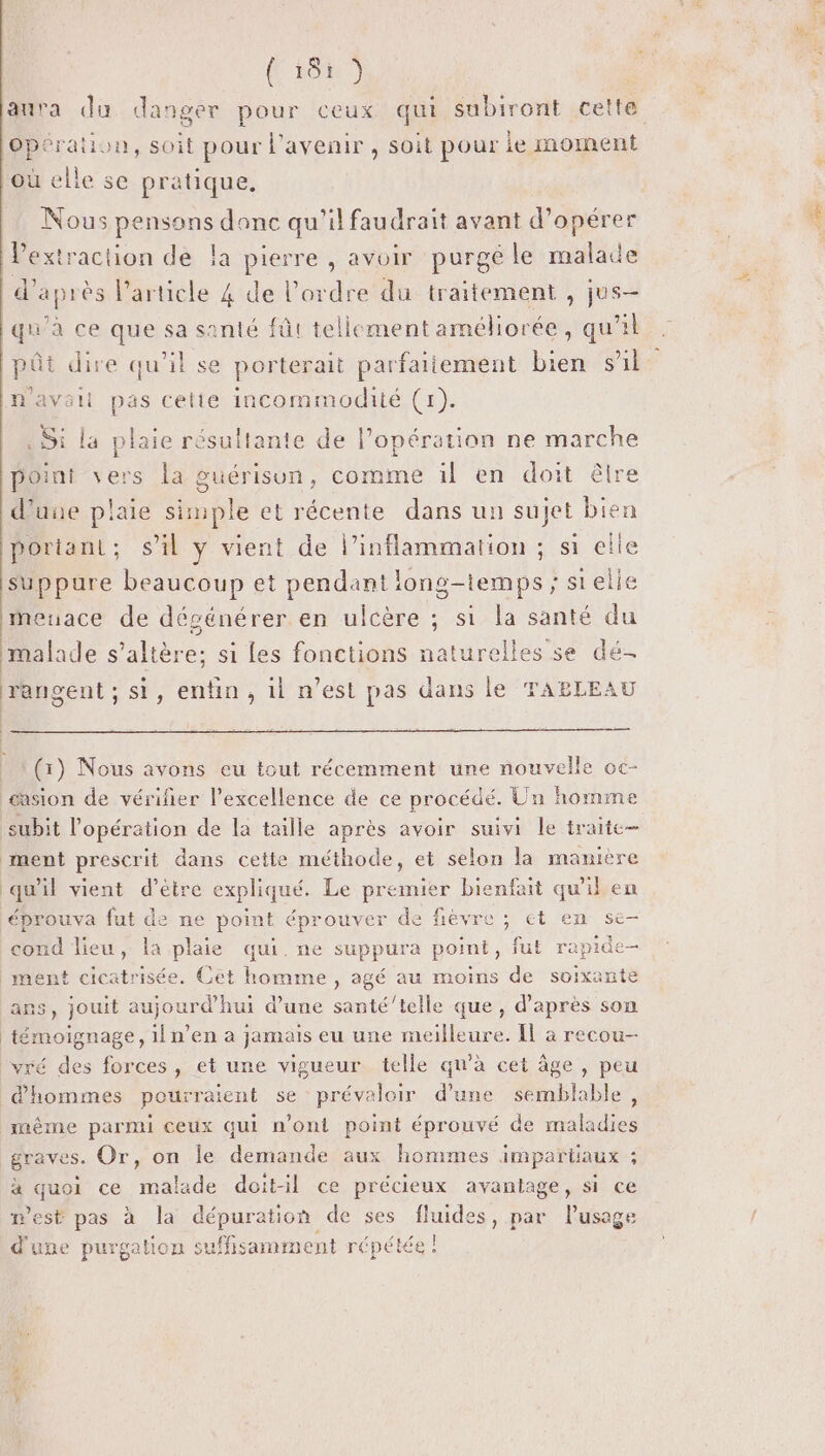 RON 7] Opération, soit pour l'avenir, soit pour ie moment où elle se pratique. Nous pensons donc qu'il faudrait avant d'opérer l'extraction de la pierre , avoir purgé le malade d’après l'article 4 de l’ordre du traitement , jus- qu'à ce que sa santé fût tellement améliorée, qu'il pêt dire qu’il se porterait parfaitement bien sil . Si la plaie résultante de l’opération ne marche point vers la guérisun, comme il en doit êlre d'une plaie simple et récente dans un sujet bien portant; s’il y vient de l’inflammation ; si elle suppure beaucoup et pendant long-temps ; stelie meuace de dégénérer en ulcère ; si la santé du malade s’altère; si les fonctions naturelles se dé- rangent ; si, enfin, il n’est pas dans le TABLEAU (1) Nous avons eu tout récemment une nouvelle oc- casion de vérifier l’excellence de ce procédé. Un homme subit l'opération de la taille après avoir suivi Le traite qu'il vient d’être expliqué. Le premier bienfait qu'il en éprouva fut de ne point éprouver de fievre ; et en se- cond lieu, la plaie qui. ne suppura point, fut rapide- ans, jouit aujourd’hui d’une santé’telle que, d’après son témoignage, il n’en à jamais eu une meilleure. Il à recou- d'hommes pourraient se prévaloir d’une semblable, même parmi ceux qui n’ont point éprouvé de maladies à quoi ce malade doit-il ce précieux avantage, si ce m'est pas à la dépuration de ses fluides, par lusage d'une purgalion suffisamment répétée ! RE
