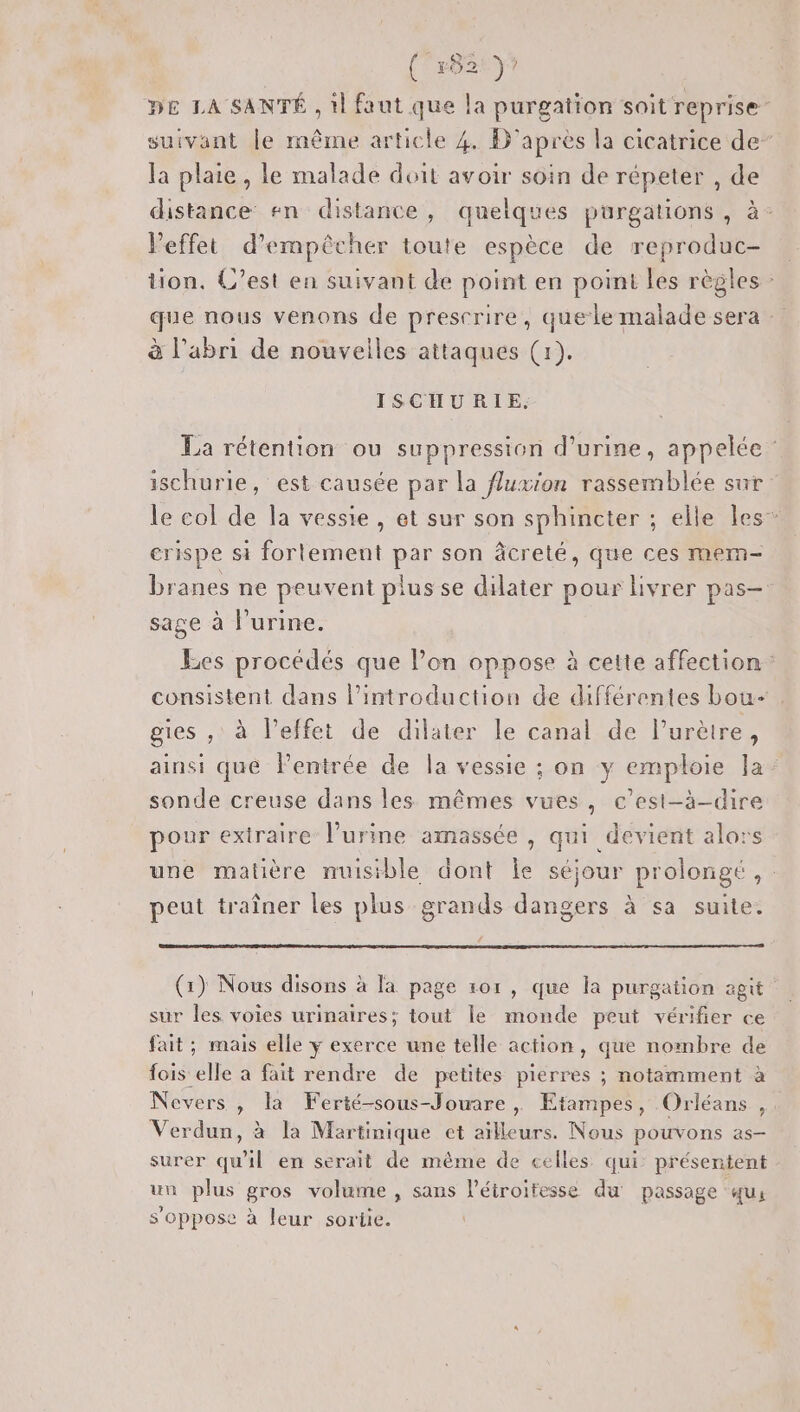 (Cep2ty? DE LA SANTÉ , il faut que la purgation soit reprise suivant le même article 4. D'après la cicatrice de” la plaie , le malade doit avoir soin de répeter , de distance #n distance, quelques purgations , à- Veffet d'empêcher toute espèce de reproduc- tion. C’est en suivant de point en point les règles : que nous venons de prescrire, quele malade sera à l'abri de nouvelles attaques (1). ISCHURIE, La rétention ou suppression d'urine, appelée ischurie, est causée par la fluxion rassemblée sur le col de la vessie, et sur son sphincter ; elle les” crispe si fortement par son âcreté, que ces mem- branes ne peuvent plus se dilater pour livrer pas- sage à l’urine. Les procédés que l’on oppose à cette affection consistent dans l'introduction de différentes bou- gies , à l'effet de dilater le canal de l’urètre, ainsi que Pentrée de la vessie ; on y emploie la: sonde creuse dans les mêmes vues, c’est-à-dire pour extraire l'urine amassée , qui devient alors une matière nuisible dont le séjour prolongé, peut traîner les plus grands dangers à sa suite. (1) Nous disons à la page 101, que la purgation agit sur les voies urinaires; tout le monde peut vérifier ce fait ; mais elle y exerce une telle action, que nombre de fois elle a fait rendre de petites pierres ; notamment à Nevers , la Ferté-sous-Jouare | Etampes, Orléans , Verdun, à la Martinique ct aïlleurs. Nous pouvons as- surer qu'il en serait de même de celles qui: présentent un plus gros volume , sans l’éiroitesse du passage qu, s'oppose à leur sortie.