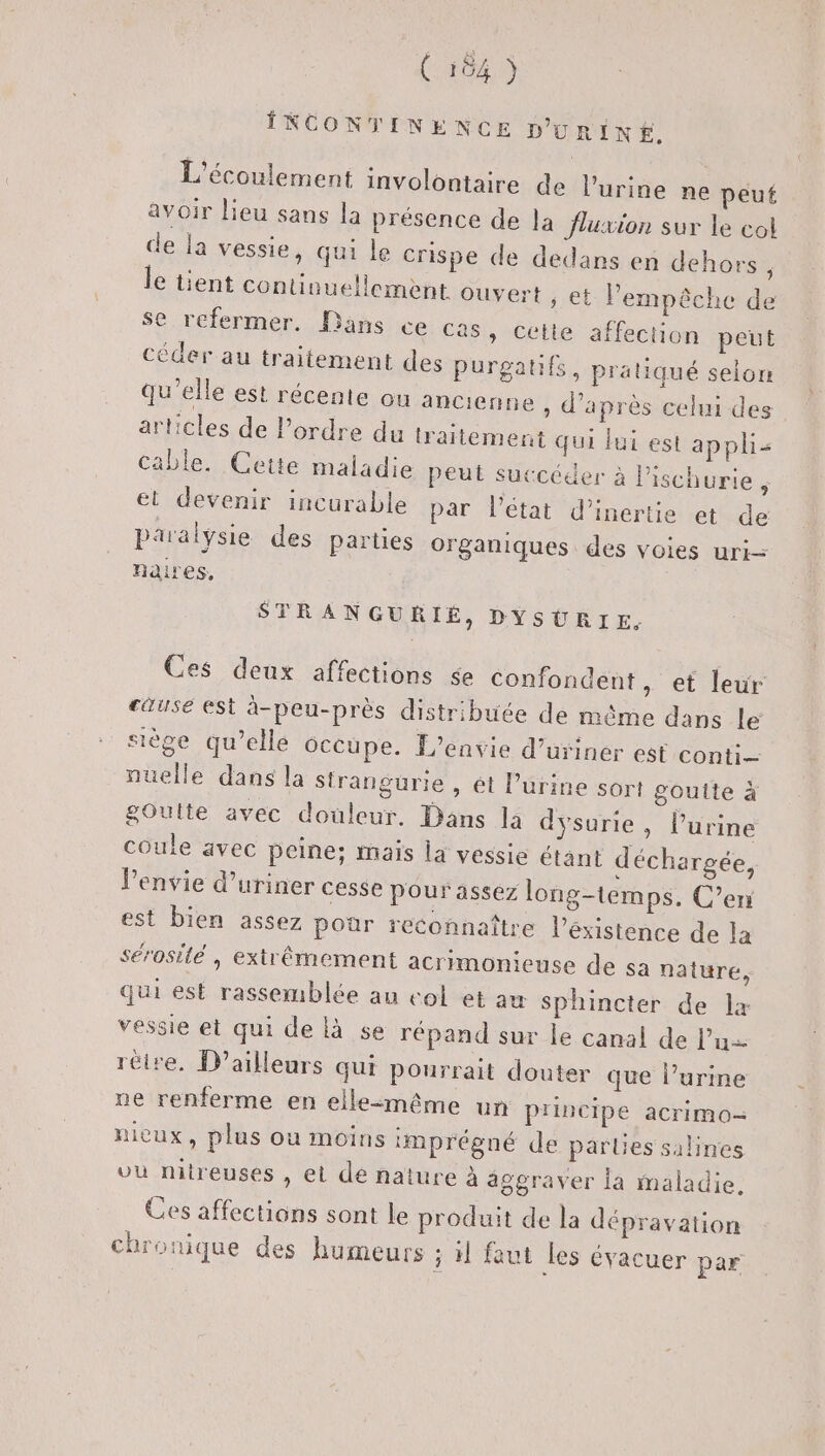 (164) INCONTINENCE D'URINÉ. L'écoulement involontaire de l'urine ne peut avoir lieu sans la présence de la fluxion sur le col de la vessie, qui le crispe de dedans en dehors ; le tient continuellement ouvert ; et l'empêche de se refermer. Dans ce Cas, cette affection peut céder au traitement des purgatifs, pratiqué selon qu’elle est récente ou ancienne , d’après celui des articles de Pordre du traitement qui fui est appli Cable. Cetie maladie peut succéder à lischurie , et devenir incurable par l'état d'inertie et de paralysie des parties organiques des voies uri- naires, STRANGURIÉ, DYSURIE, Ces deux affections se confondent , et leur cause est à-peu-près distribuée de même dans le siège qu’elle 6ccupe. L’envie d’urinér est conti nuelle dans la Stranguürie , ét Purine sort goutte à gOulte avec douleur. Dans 14 dysurie, l’urine coule avec peine; mais la vessie étant déchargée, Penvie d’uriner cesse pour assez long-temps. C’eri est bien assez pour reconnaître l’éxistence de la sérosilé , extrêmement acrimonieuse de sa nature, qui est rassemblée au col et au sphincter de Lx vessie et qui de là se répand sur le canal de l’u réire. D'ailleurs qui pourrait douter que l’urine ne renferme en elle:même un principe acrimo- nicux, plus ou moins imprégné de pares salines vu nitreusés , et dé nature à äggraver la maladie, Ces affections sont le produit de la dépravation chronique des humeurs 3 11 faut les évacuer par