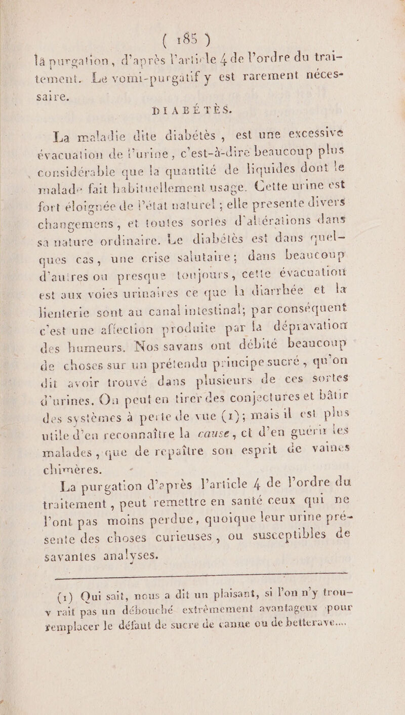 { +051) l4 purgation, d’après l'artirle 4 de l’ordre du trai- tement. Le vomi-purgatif y est rarement néces- saire. DIABÉTÈS. La maladie dite diabétès , est une excessive évacuation de l'urine, c’est-à-dire beaucoup plus . considérable que la quantité de liquides dont le malade fait habituellement usage. Cette urine est fort éloignée de l’état naturel ; elle presente divers changemens , et toutes sortes d'aliérations dans sa nature ordinaires Lerdiabétés! est dans quel ques cas, une crise salutaire; dans beaucoup d'autres ou presque loujours , cette évacuatioti est aux voies urinaires ce que la diarrhée et x _lenterie sont au canal intestinal; par conséquent c'est une affection produite par la dépravation des humeurs. Nos savans ont débité beaucoup de choses sur un prétendu principe sucré, qu'on dit avoir trouvé dans plusieurs de ces sortes d'urines. On peut en tirer des conjectures et bâtir des systèmes à perte de vue (1); mais il est plus utile d’en reconnaître la cause, ct d’en guérir les malades , que de repaître son esprit &amp;e vaines chimères. : La purgation d’après Particle 4 de l’ordre du traitement , peut remettre en santé ceux qui ne Pont pas moins perdue, quoique leur urine pré sente des choses curieuses, ou susceptibles de savantes analyses. DAT AU D en dre Cale EE Gerets (1) Qui sait, nous a dit un plaisant, si Pon n’y trou- v rail pas un débouché extrèmement avantageux pour remplacer le défaut de sucre de canne ou de betterave...