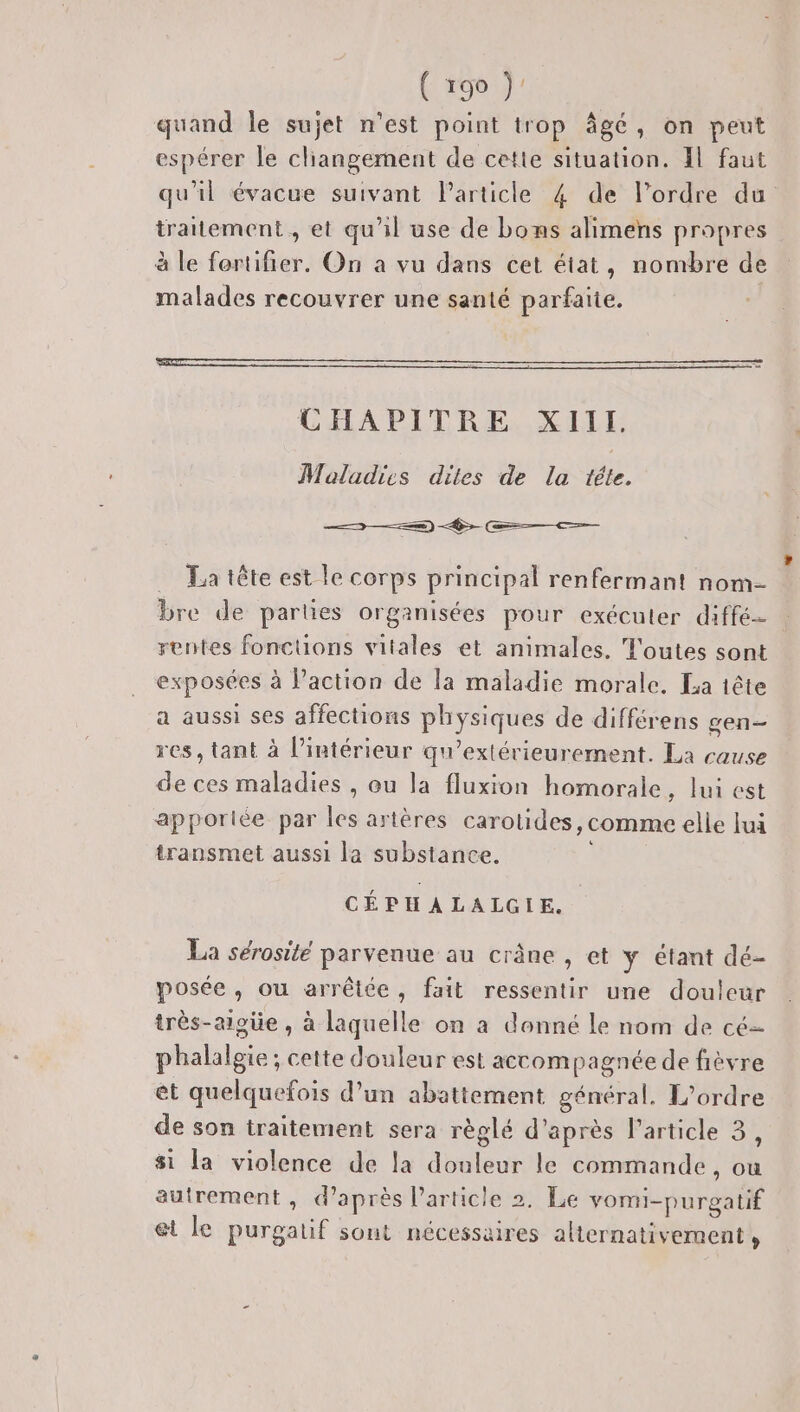 Cage } quand le sujet n'est point trop agé , on peut espérer le cliangement de cette situation. Il faut qu'il évacue suivant Particle 4 de l’ordre du traitement, et qu'il use de bons alimens propres à le fortifier. On a vu dans cet état, nombre de malades recouvrer une santé parfaite. CHAPITRE KILL Maladies dites de la téte. 3 2) &gt; —&lt;ç——— … La tête est le corps principal renfermant nom- bre de parties organisées pour exécuter diffé rentes fonctions vitales et animales. ‘T'outes sont exposées à Paction de la maladie morale. La tête a aussi ses affections PÉyques de différens gen— res, tant à l’intérieur qu'extérieurement. La cause de ces maladies , ou la fluxion homorale, lui est apporliée par les artères carotides, comme elle lui transmet aussi la substance. CÉPH À LALGIE. La sérosité parvenue au crâne , et y étant dé- posée, ou arrêtée, fait ressentir une douleur très-aigüe , à laquelle on à donné Le nom de cé- phalalgie; cette douleur est accompagnée de fièvre et quelquefois d’un abattement général. L'ordre de son traitement sera règlé d’après l’article 3, si la violence de la ne le commande , ou autrement, d’après l’article 2. Le vomi-purgatif et le Rae sout nécessaires alternativement ,