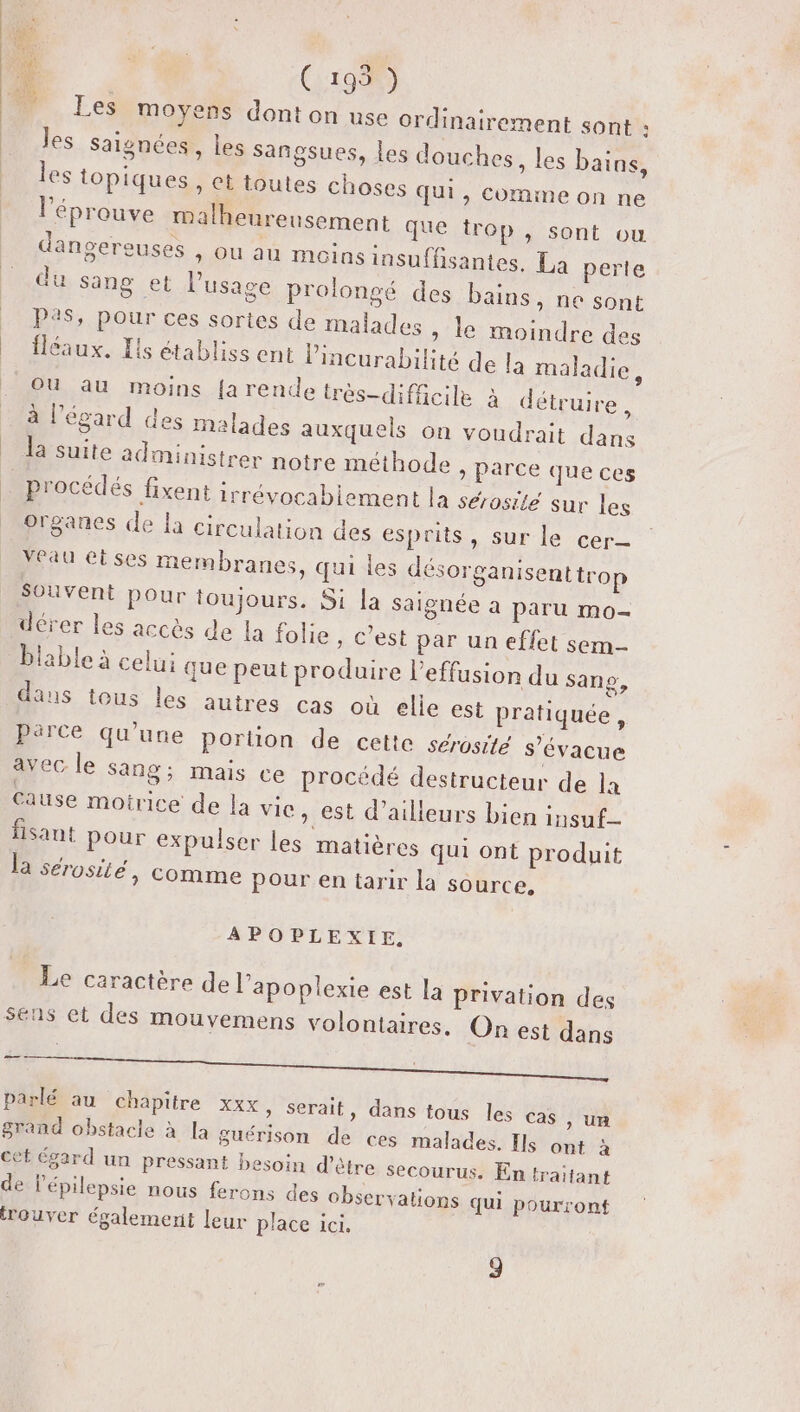 FE (195) Les moyens dont on use ordinairement sont : les saignées, les sangsues, Les douches, les bains, les topiques, et toutes choses qui, comme on ne l’éprouve malheureusement que trop, sont ou dangereuses , ou au moins insuffisantes. La perte du sang et l'usage prolongé des bains, ne sont P?$, pour ces sortes de malades » le moindre des fléaux. Hs établiss ent lincurabilité de la maladie, OU au moins {arende très-difñcile à détruire, à l'égard des malades auxquels on voudrait dans la suite administrer notre méthode , parce que ces procédés fixent irrévocablement la sérosité sur les organes de la circulation des esprits, sur le cer Yfau eises membranes, qui les désorganisenttrop Souvent pour toujours. Si la saignée à paru mo- dérer les accès de la folie , c’est par un effet sem- blable à celui que peut produire l’effusion du sans, daus tous les autres cas où elle est pratiquée, Parce qu’une portion de cette serosité s’évacue avec le Sang; mais ce procédé destructeur de 1x cause motrice de la vice, est d’ailleurs bien insuf_ fisant pour expulser les matières qui ont produit la sérosité, comme Pour en tarir la source, APOPLEXIE, Le caractère de l’apoplexie est la privation des sens et des mouvemens volontaires. On est dans AA ee rt of mie. € parlé au chapitre xxx » Serait, dans tous les cas &gt; UR grand obstacle à la guérison de ces malades. Ils ont à cét égard un pressant besoin d’être secourus, En traitant de lépilepsie nous ferons des observations qui pourront trouver également leur place ici.