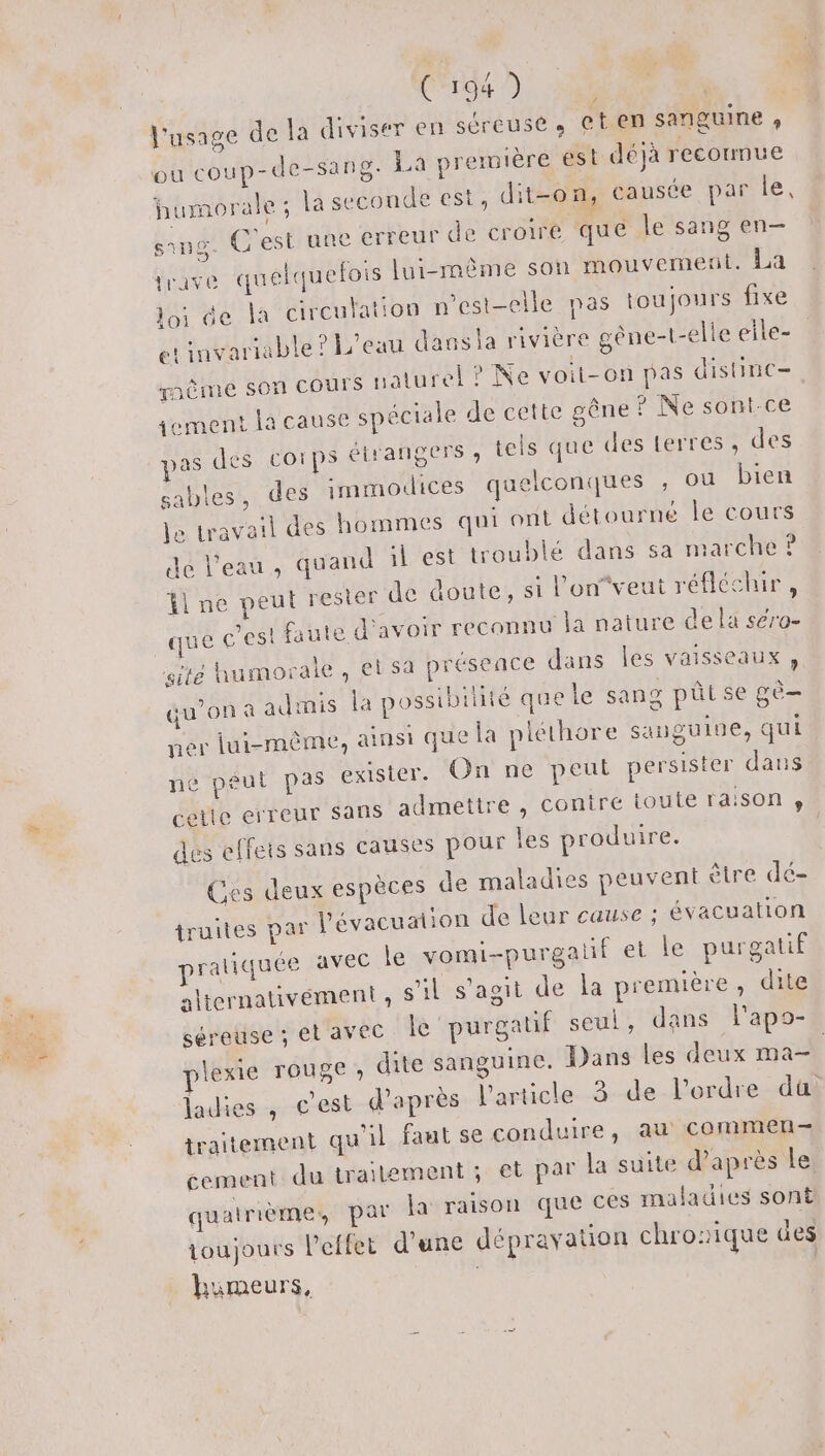 l'usage de la diviser en Séreuse » et en sanguine ;, ou coup-de-san8- La première est déjà recormue humorale ; la seconde est, dit-on, causée par le, srng. C'est une erreur de croire que le sang en— trave quelquefois lui-même son mouvemenl. La loi de la circulation n'est-elle pas toujours fixe et tuvariable ? L'eau dausla rivière gène-t-elle eile- mème son COUTS naturel ? Ne voit-on pas distinc- jement la cause spéciale de cette gêne ? Ne sont-ce pas des Corps étrangers , tels que des terres, des sables, des immodices quelconques ; ou bien je travail des hommes qui ont détourne le cours de l’eau, quand l'est troublé dans sa marche ? fl ne peut rester de doute, si l'on“veut réfléchir , que c’est faute d’avoir reconnu la nature de la séro- gite humorale, et sa présence dans les vaisseaux, qu’on à admis la possibilité que le sang pûtse gè- ner lui-même, ainsi que la pléthore sanguine, qui ne peut pas exister. On ne peut persister dans cette erreur sans admettre , contre toute raison » des effets sans causes pour les produire. | Ces deux espèces de maladies peuvent être dé- truites par l'évacuation de leur cause ; évacuation pratiquée avec le vomi-purgalif et le purgatif alternativement , s’il s'aoit de la première, dite séreuse ; et avec le purgatif seul, dans l'apo- plexie rouge; dite sanguine. Dans les deux ma- ladies , c'est d'après l'article. -3--de-l’ordre-dti traitement qu'il faut se conduire, au commen- cement du trailement ; et par la suite d’après le quatrième, par la raison que ces maladies sont toujours lPeffet d’une dépravation chronique des humeurs, |