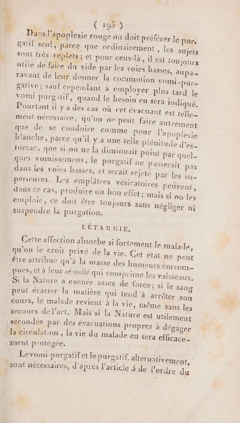 +” | (169) Dans l'apoplexie rouge où doit préférer le pur gatif seul, Parce que ordinairement , les sujets Sont très-replets ; et pour ceux-là, il est (oujours utile de faire du vide par les voies basses, aupa_ ravaat de leur donner la cornimolion VOMI-pur- gative; sauf cependant à employer plus tard le VOmI purgatif, quaud le besoin en sera indiq Pourtant il ya des cas où cet évacuaut est {el met nécessaire, qu'on ne peut faire &amp; ue, le autrement que de, se ‘Conduire comme pour l’apoplexie blanche, parce qu'il y à une telle Piénitude d’es- tomac, que si on ne la diminuait POINt par quel- ques vomissemens, le purgatif ne Passerait pas dans les voies basses, et serait re jeté par les su- périeures.. Los empütres vésicatoires Peuvent, dans ce cas, produire un bon effet; maïs fon les emploie, ce doit être toujour i S sans négliger nil suspendre la purgalion. LÉTARGIE. Cette affection absorbe si fortement le malarle, qu'on Île croit privé de la vie. Cet état ne peut être attribué qu’à la masse des humeurs corrom pues, et à leur sérosite qui comprime les Vaisseaux. Si la Nature à encore assez de force; si le peut écarter la matière qui tend'à arré cours, le malade revient à Ja vie, même sans les secours de l’art, Mais si la Nature est utilement secondée par des évacuations Propres à dégager Ja circulation , la vie du malade en sera efficace ment protégée. sang ter son Levomi-purgatif et le purgatif alicrnativement, | sont nécessaires, d’après l’article à de l’erdie du } É É